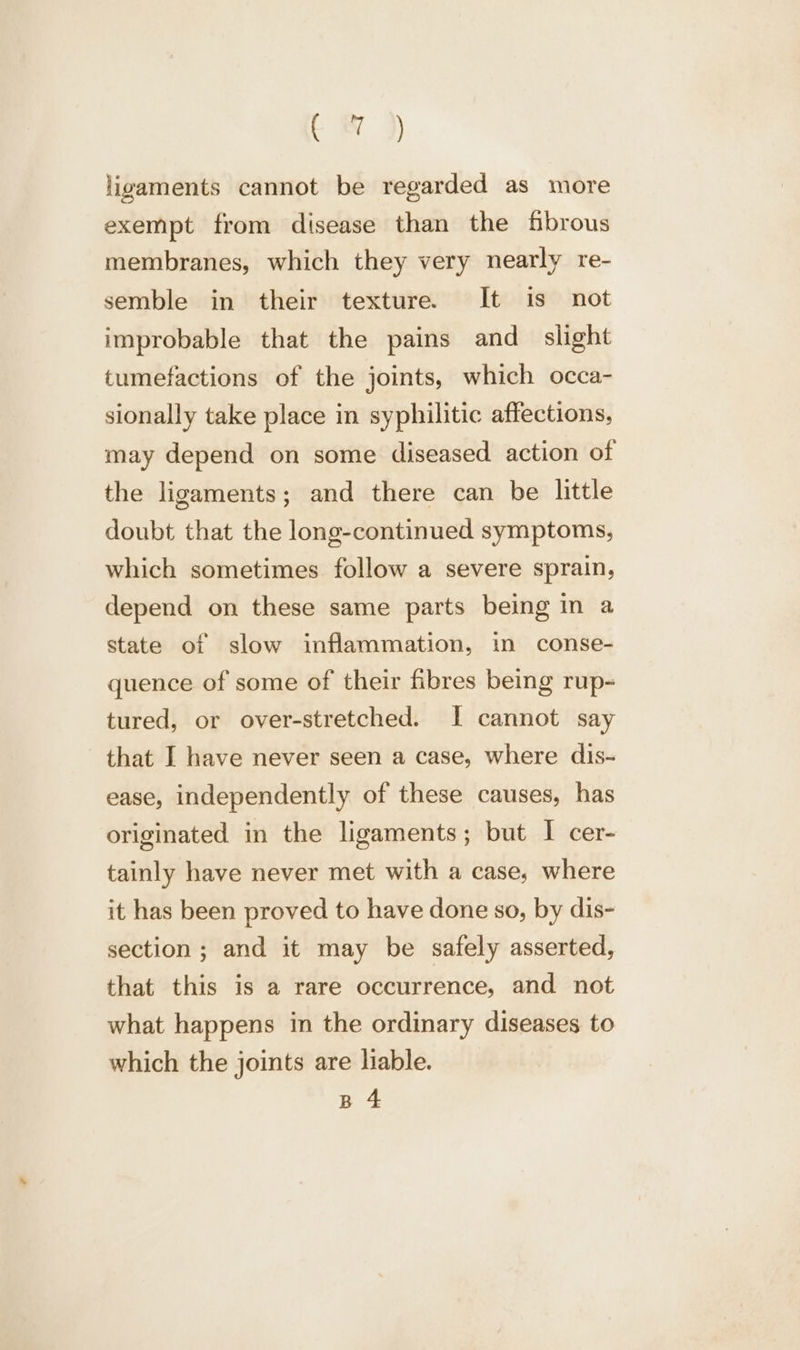 tC &amp; )) ligaments cannot be regarded as more exempt from disease than the fbrous membranes, which they very nearly re- semble in their texture. It is not improbable that the pains and_ slight tumefactions of the joints, which occa- sionally take place in syphilitic affections, may depend on some diseased action of the ligaments; and there can be little doubt that the long-continued symptoms, which sometimes follow a severe sprain, depend on these same parts being in a state of slow inflammation, in conse- quence of some of their fibres being rup- tured, or over-stretched. I cannot say that I have never seen a case, where dis- ease, independently of these causes, has originated in the ligaments; but I cer- tainly have never met with a case, where it has been proved to have done so, by dis- section ; and it may be safely asserted, that this is a rare occurrence, and not what happens in the ordinary diseases to which the joints are liable. B 4