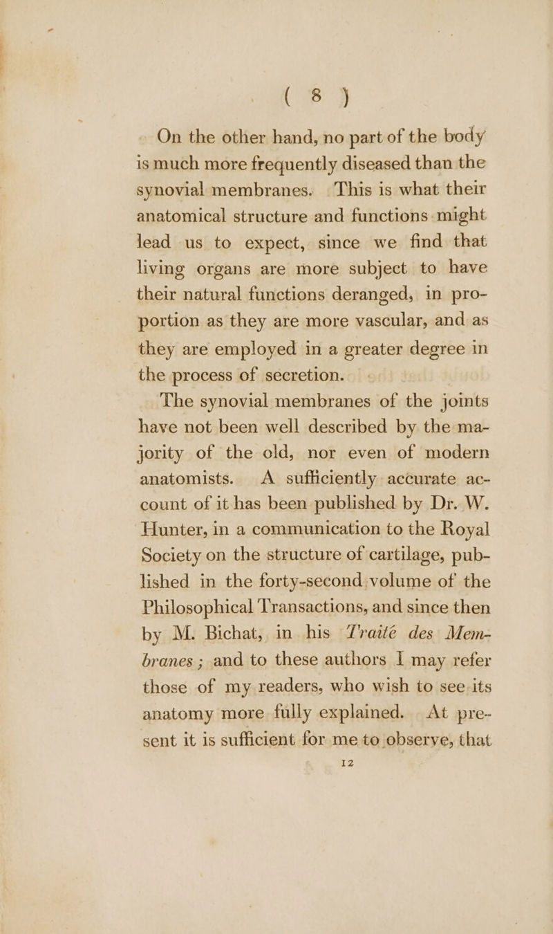 a — = Oe &gt; On the other hand, no part of the body is much more frequently diseased than the synovial membranes. This is what their anatomical structure and functions might lead us to expect, since we find that living organs are more subject to have their natural functions deranged, in pro- portion as they are more vascular, and as they are employed in a greater degree in the process of secretion. The synovial membranes of the joints have not been well described by the ma- jority of the old, nor even of modern anatomists. A sufficiently accurate ac- count of it has been published by Dr. W. Hunter, in a communication to the Royal Society on the structure of cartilage, pub- lished in the forty-second volume of the Philosophical Transactions, and since then by M. Bichat, in his Traité des Mem- branes ; and to these authors I may refer those of my readers, who wish to see. its anatomy more fully explained. At pre- sent it is sufficient for me to observe, that 12