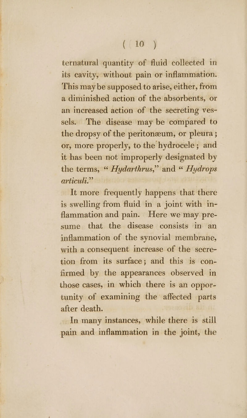 Cee ternatural quantity of fluid collected in its cavity, without pain or inflammation. This may be supposed to arise, either, from a diminished action of the absorbents, or an increased action of the secreting ves- sels. The disease may be compared to the dropsy of the peritonaeum, or pleura ; or, more properly, to the hydrocele ; and it has been not improperly designated by the terms, “ Hydarthrus,” and “ Hydrops articult.”’ | It more frequently happens that there is swelling from fluid in a joint with in- flammation and pain. Here we may pre- sume that the disease consists in an inflammation of the synovial membrane, with a consequent increase of the secre- tion from its surface; and this is con- firmed by the appearances observed in those cases, in which there is an oppor- tunity of examining the affected parts after death. In many instances, while there is still pain and inflammation in the joint, the