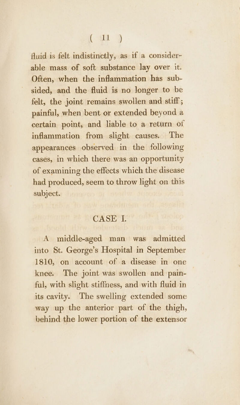 (oi ) fluid is felt indistinctly, as if a consider- able mass of soft substance lay over it. Often, when the inflammation has sub- sided, and the fluid is no longer to be felt, the joint remains swollen and stiff ; painful, when bent or extended beyond a certain point, and liable to a return of inflammation from slight causes. The appearances observed in the following cases, in which there was an opportunity of examining the effects which the disease had produced, seem to throw light on this subject. CASE I. A middle-aged man was admitted into St. George’s Hospital in September 1810, on account of a disease in one knee. The joint was swollen and pain- ful, with slight stiffness, and with fluid in its cavity. The swelling extended some way up the anterior part of the thigh, behind the lower portion of the extensor