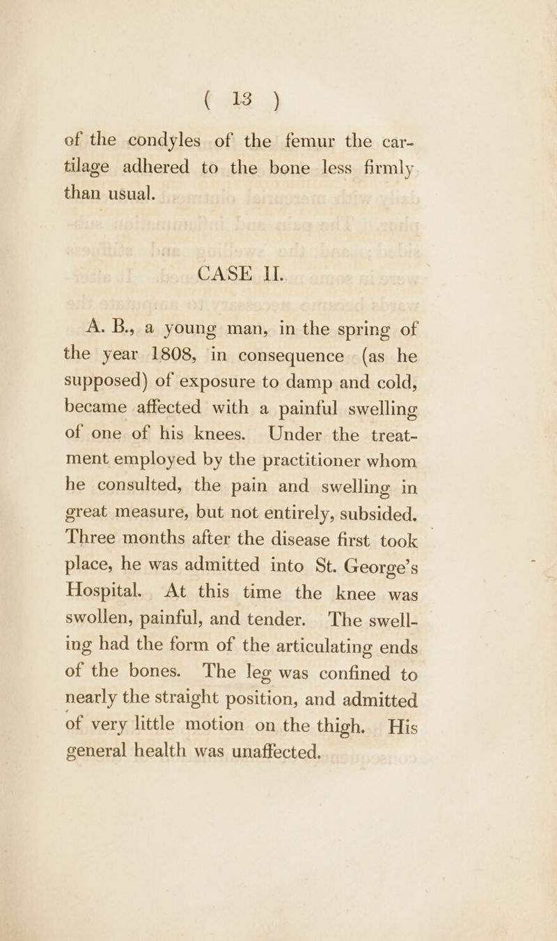 ef the condyles of the femur the car- tilage adhered to the bone less firmly than usual. CASE If. Voie young man, in the spring of the year 1808, in consequence (as he supposed) of exposure to damp and cold, became affected with a painful swelling of one of his knees. Under the treat- ment employed by the practitioner whom he consulted, the pain and swelling in great measure, but not entirely, subsided. Three months after the disease first took _ place, he was admitted into St. George’s Hospital. At this time the knee was swollen, painful, and tender. The swell- ing had the form of the articulating ends of the bones. The leg was confined to nearly the straight position, and admitted of very little motion on the thigh. His general health was unaffected.