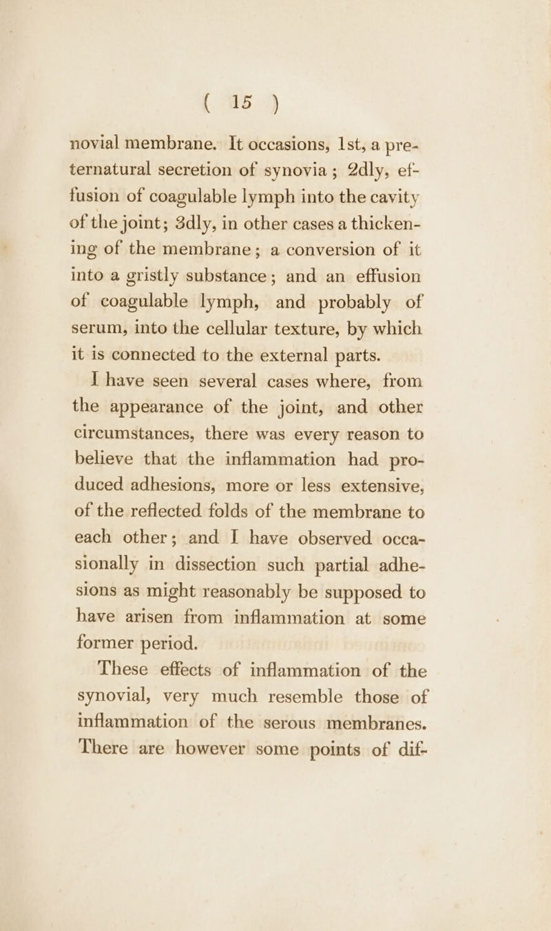 novial membrane. It occasions, 1st, a pre- ternatural secretion of synovia; 2dly, ef- fusion of coagulable lymph into the cavity of the joint; 3dly, in other cases a thicken- ing of the membrane; a conversion of it into a gristly substance; and an effusion of coagulable lymph, and probably of serum, into the cellular texture, by which it is connected to the external parts. I have seen several cases where, from the appearance of the joint, and other circumstances, there was every reason to believe that the inflammation had pro- duced adhesions, more or less extensive, of the reflected folds of the membrane to each other; and I have observed occa- sionally in dissection such partial adhe- sions as might reasonably be supposed. to have arisen from inflammation at some former period. These effects of inflammation of the synovial, very much resemble those of inflammation of the serous membranes. There are however some points of dif-