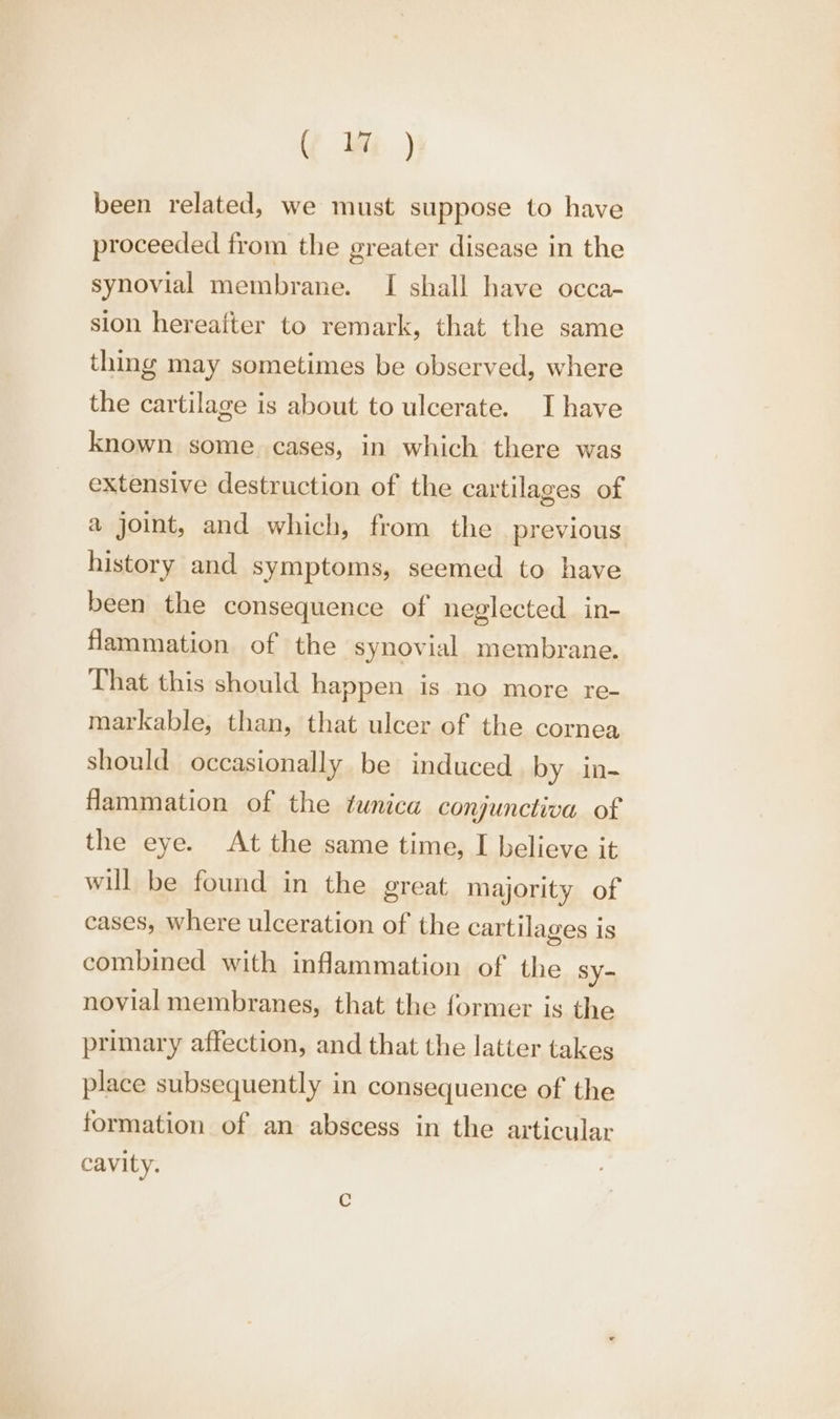 Y Wi ) been related, we must suppose to have proceeded from the greater disease in the synovial membrane. I shall have occa- sion hereafter to remark, that the same thing may sometimes be observed, where the cartilage is about to ulcerate. Ihave known some cases, in which there was extensive destruction of the cartilages of a joint, and which, from the previous history and symptoms, seemed to have been the consequence of neglected in- Hammation of the synovial membrane. That this should happen is no more re- markable, than, that ulcer of the cornea should occasionally be induced by in- Hammation of the tunica conjunctiva of the eye. At the same time, I believe it will be found in the great majority of cases, where ulceration of the cartilages is combined with inflammation of the sy- novial membranes, that the former is the primary affection, and that the latter takes place subsequently in consequence of the formation of an abscess in the articular cavity.