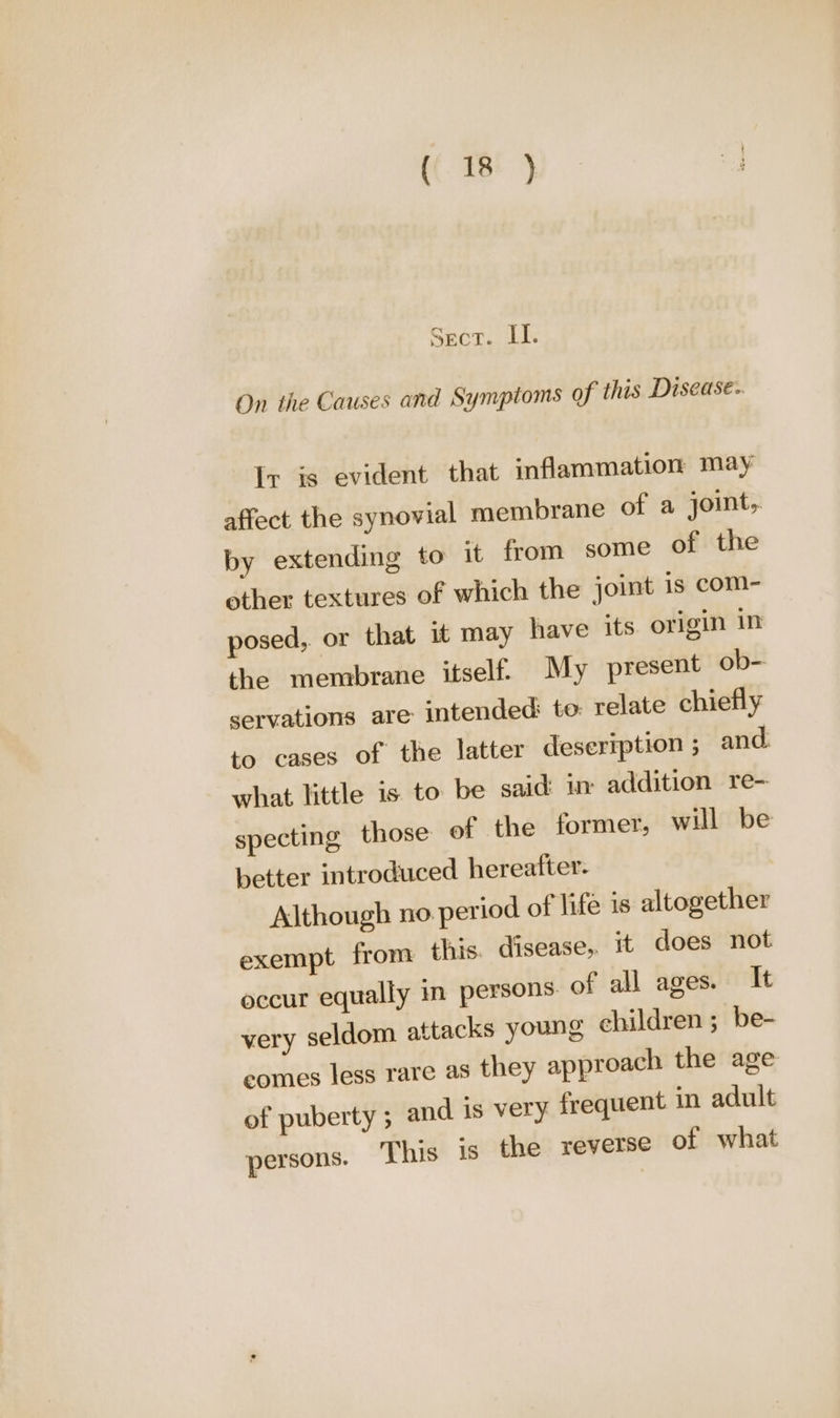 Sect. LI. On the Causes and Symptoms of this Disease.. Ir is evident that inflammation may affect the synovial membrane of a joint, by extending to it from some of the other textures of which the joint is com- posed, or that it may have its origin in the membrane itself. My present ob- servations are intended: to: relate chiefly to cases of the latter deseription ; and. what little is to be said: uy addition re- specting those of the former, will be better introduced hereafter. Although no. period of life is altogether exempt from this. disease, it does not occur equally in persons of all ages. It very seldom attacks young children ; be- eomes less rare as they approach the age of puberty ; and is very frequent in adult persons. ‘This is the reverse of what