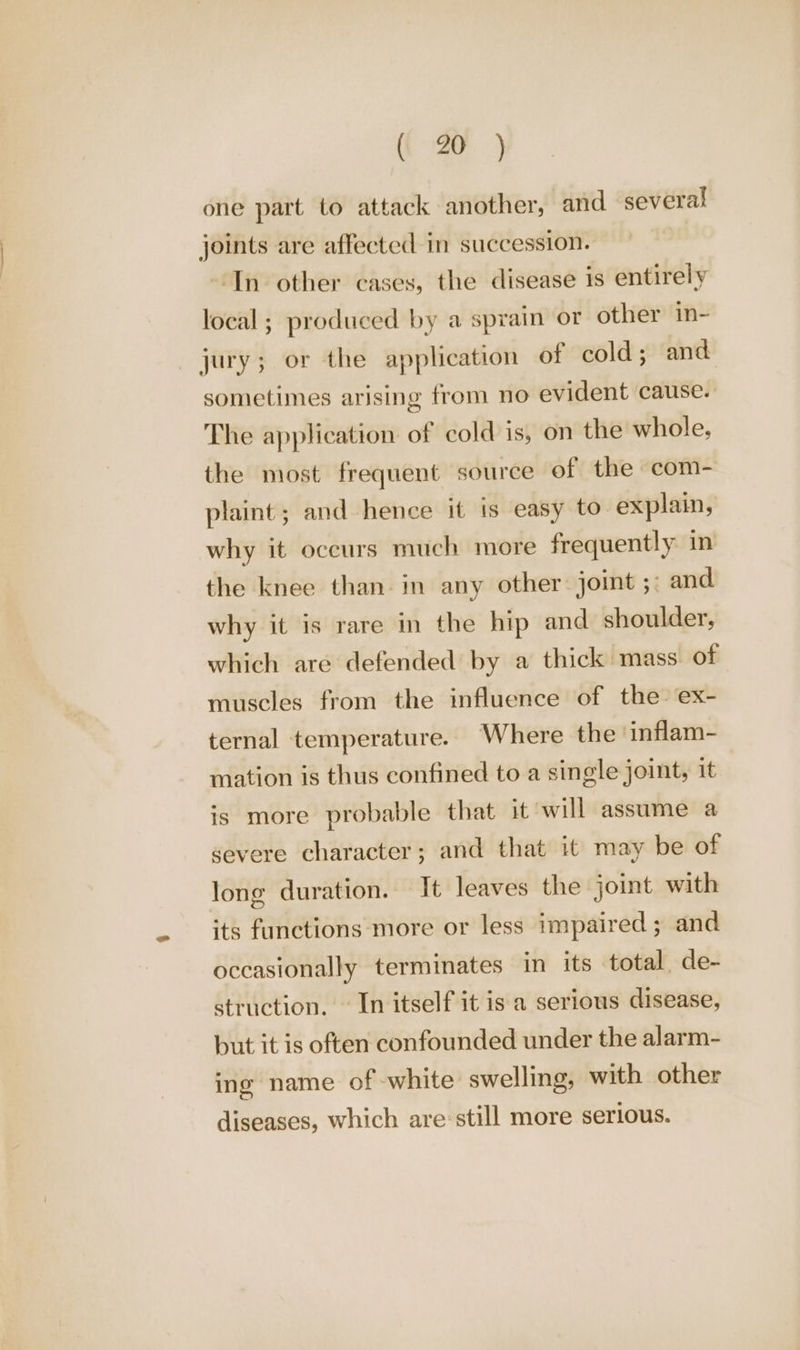 one part to attack another, and several joints are affected in succession. In other cases, the disease is entirely local ; produced by a sprain or other in- jury; or the application of cold; and sometimes arising from no evident cause. The application of cold is, on the whole, the most frequent source of the com- plaint ; and hence it is easy to explain, why it occurs much more frequently in the knee than. in any other: joint 5) and why it is rare in the hip and shoulder, which are defended by a thick mass of muscles from the influence of the’ ex- ternal temperature. Where the ‘inflam- mation is thus confined to a single joint, it is more probable that it will assume a severe character; and that it may be of long duration. It leaves the joint with its functions more or less impaired ; and occasionally terminates in its total de- struction. — In itself it is a serious disease, but it is often confounded under the alarm- ing name of white swelling, with other diseases, which are:still more serious.