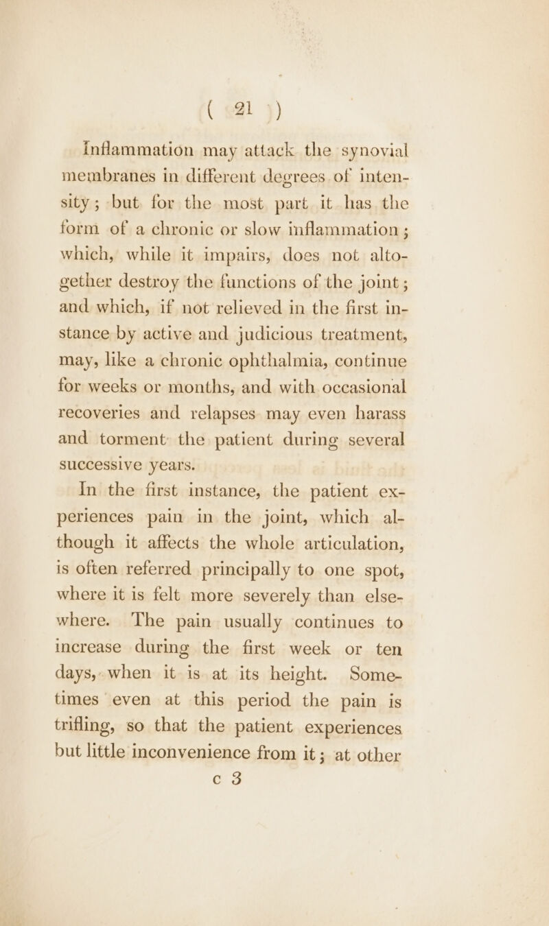 Inflammation may attack the synovial membranes in different degrees of inten- sity; but, for the most part it has. the form of a chronic or slow inflammation ; which, while it impairs, does not alto- gether destroy the functions of the joint ; and which, if not relieved in the first in- stance by active and judicious treatment, may, like a chronic ophthalmia, continue for weeks or months, and with occasional recoveries and relapses may even harass and torment: the patient during several successive years. In the first instance, the patient ex- periences pain in the joint, which al- though it affects the whole articulation, is often referred principally to one spot, where it is felt more severely than else- where. ‘The pain usually continues to increase during the first week or ten days,.when it is at its height. Some- times even at this period the pain is trifling, so that the patient experiences but little inconvenience from it; at other Gs