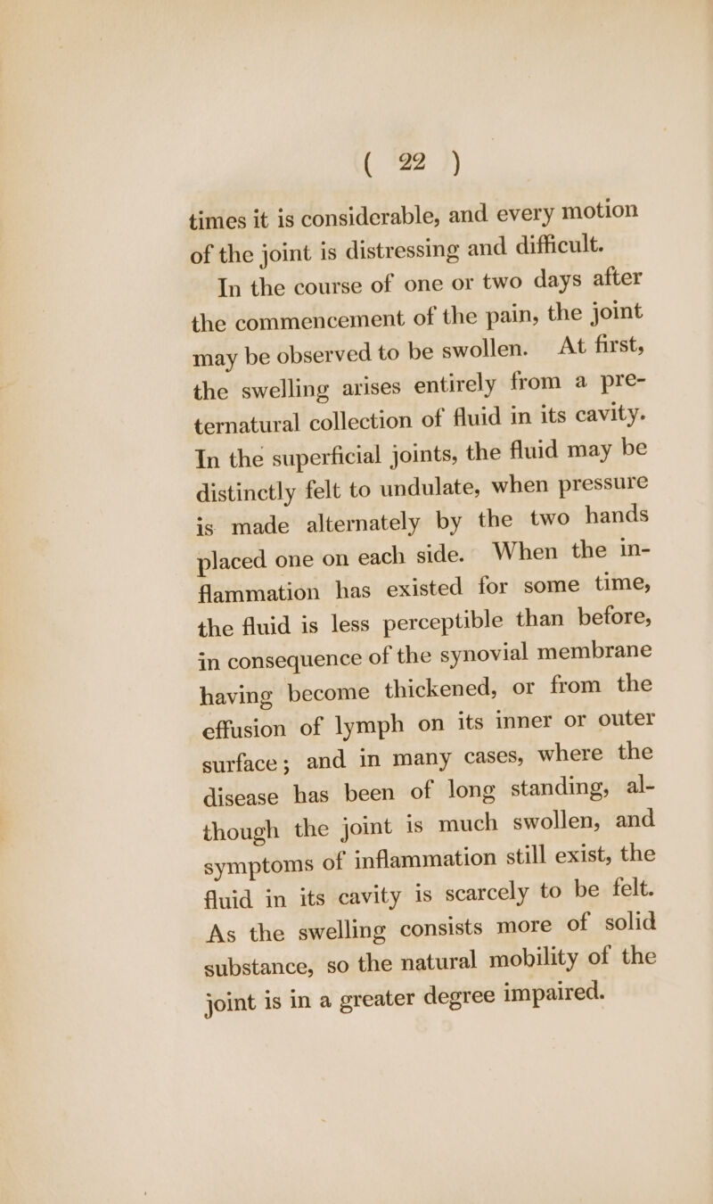 times it is considerable, and every motion of the joint is distressing and difficult. In the course of one or two days after the commencement of the pain, the joint may be observed to be swollen. At first, the swelling arises entirely from a pre- ternatural collection of fluid in its cavity. In the superficial joints, the fluid may be distinctly felt to undulate, when pressure is made alternately by the two hands placed one on each side. When the in- dammation has existed for some time, the fluid is less perceptible than before, in consequence of the synovial membrane having become thickened, or from the effusion of lymph on its inner or outer surface; and in many cases, where the disease has been of long standing, al- though the joint is much swollen, and symptoms of inflammation still exist, the fluid in its cavity is scarcely to be felt. As the swelling consists more of solid substance, so the natural mobility of the joint is in a greater degree impaired.