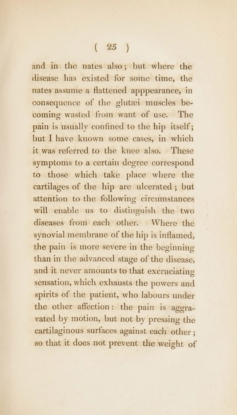 and in the nates also; but where the disease has existed for some time, the nates assume a flattened apppearance, in consequence of the glutezi muscles be- coming wasted from want of use. The pain is usually confined to the hip itself; but I have known some cases, in which it was referred to the knee also. These symptoms to a certain degree correspond to those which take place where the cartilages of the hip are ulcerated ; but attention to the following circumstances will enable us to distinguish the two diseases from each other. Where the synovial membrane of the hip is inflamed, the pain is more severe in the beginning than in the advanced stage of the disease, and it never amounts to that excruciating sensation, which exhausts the powers and spirits of the patient, who labours under the other affection: the pain is agera- vated by motion, but not by pressing the cartilaginous surfaces against each other ; so that it does not prevent the weight of