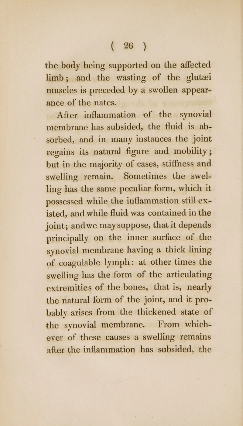 the body being supported on the affected limb; and the wasting of the glutai muscles is preceded by a swollen appear- ance of the nates. After inflammation of the synovial membrane has subsided, the fluid is ab- sorbed, and in many instances the joint regains its natural figure and mobility ; but in the majority of cases, stiffness and swelling remain. Sometimes the swel- ling has the same peculiar form, which it possessed while the inflammation still ex- isted, and while fluid was contained in the joint; andwe may suppose, that it depends principally on the inner surface of the synovial membrane having a thick lining of coagulable lymph: at other times the swelling has the form of the articulating extremities of the bones, that is, nearly the natural form of the joint, and it pro- bably arises from the thickened state of the synovial membrane. From which- ever of these causes a swelling remains after the inflammation has subsided, the