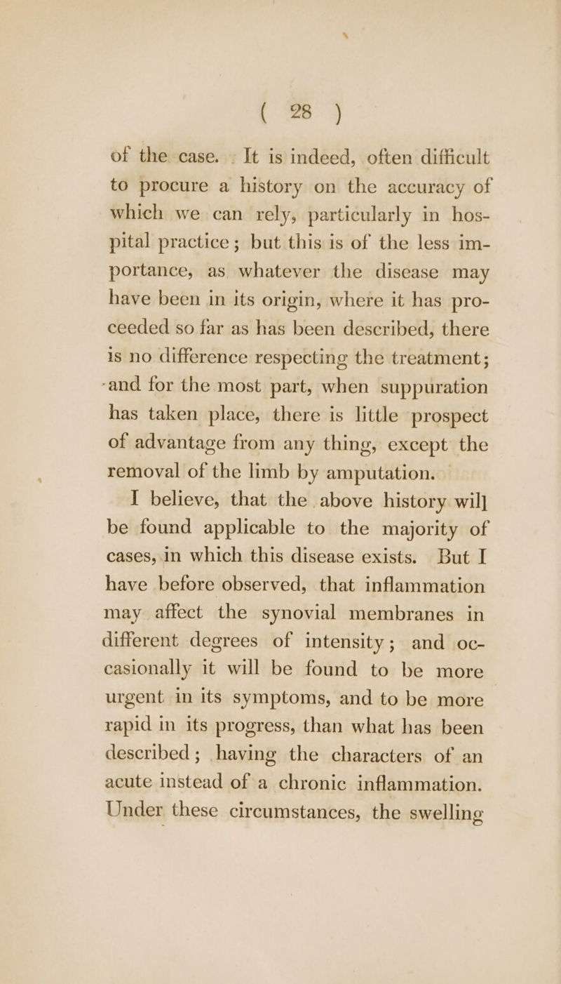 of the case. . It is indeed, often difficult to procure a history on the accuracy of which we can rely, particularly in hos- pital practice; but this is of the less im- portance, as whatever the disease may have been in its origin, where it has pro- ceeded so far as has been described, there is no difference respecting the treatment; ‘and for the most part, when suppuration has taken place, there is little prospect of advantage from any thing, except the removal of the limb by amputation. I believe, that the above history wil] be found applicable to the majority of cases, in which this disease exists. But I have before observed, that inflammation may affect the synovial membranes in different degrees of intensity; and oc- casionally it will be found to be more urgent in its symptoms, and to be more ~ rapid in its progress, than what has been described; having the characters of an acute instead of a chronic inflammation. Under these circumstances, the swelling