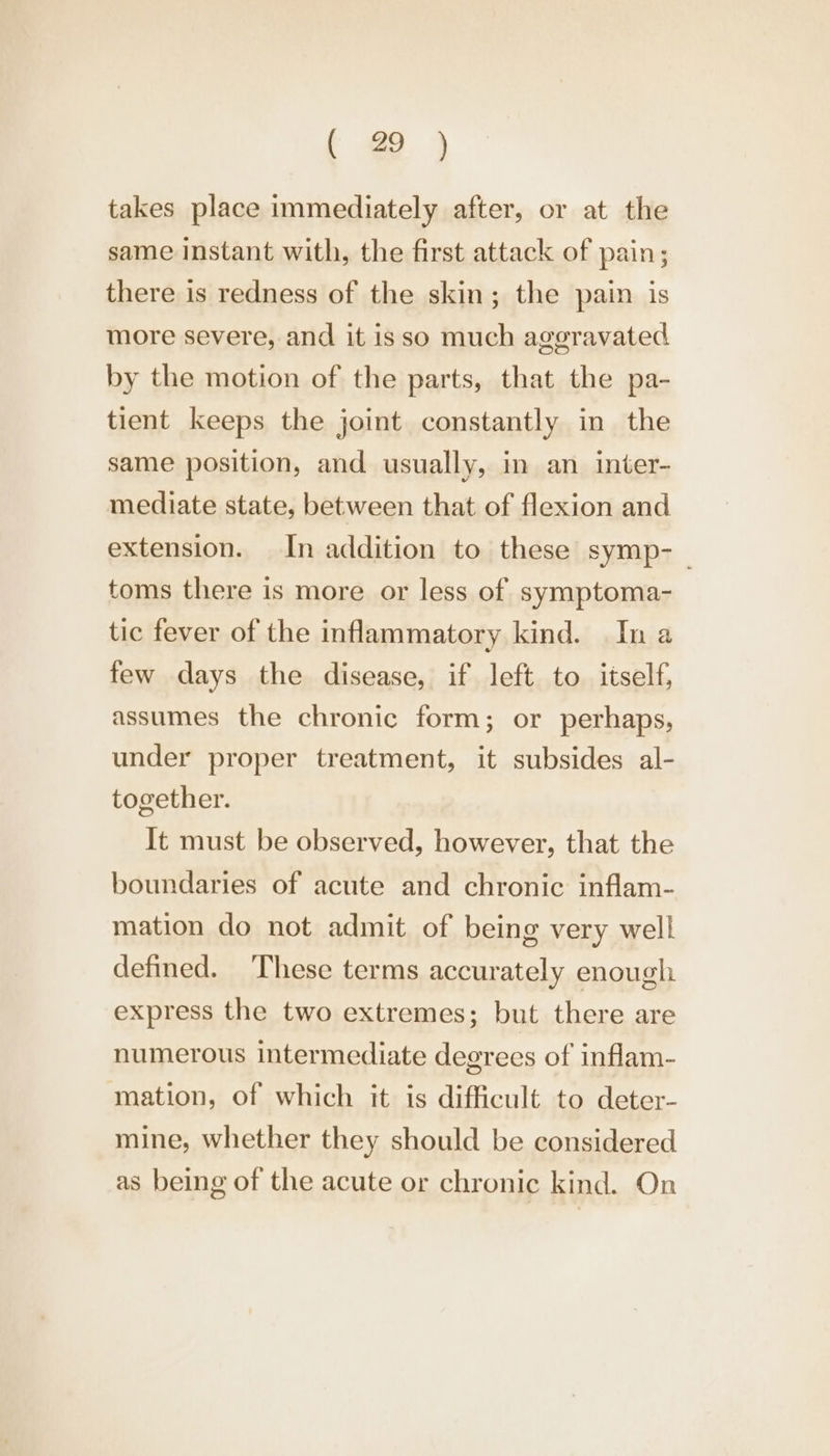 ( @ )} takes place immediately after, or at the same instant with, the first attack of pain; there is redness of the skin; the pain is more severe, and it isso much aggravated by the motion of the parts, that the pa- tient keeps the joint constantly in the same position, and usually, in an inter- mediate state, between that of flexion and extension. In addition to these symp-_ toms there is more or less of symptoma- tic fever of the inflammatory kind. In a few days the disease, if left to itself, assumes the chronic form; or perhaps, under proper treatment, it subsides al- together. It must be observed, however, that the boundaries of acute and chronic inflam- mation do not admit of being very well defined. ‘These terms accurately enough express the two extremes; but there are numerous intermediate degrees of inflam- mation, of which it is difficult to deter- mine, whether they should be considered as being of the acute or chronic kind. On