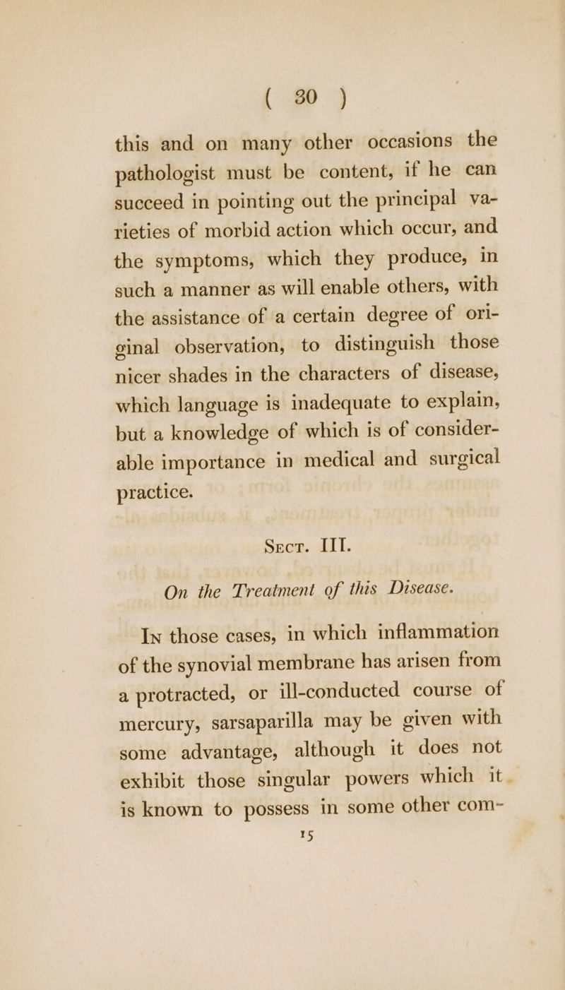 ae this and on many other occasions the pathologist must be content, if he can succeed in pointing out the principal va- rieties of morbid action which occur, and the symptoms, which they produce, in such a manner as will enable others, with the assistance of a certain degree of ori- ginal observation, to distinguish those nicer shades in the characters of disease, which language is inadequate to explain, but a knowledge of which is of consider- able importance in medical and surgical practice. Sece. IIT. On the Treatment of this Disease. In those cases, in which inflammation of the synovial membrane has arisen from a protracted, or ill-conducted course of mercury, sarsaparilla may be given with some advantage, although it does not exhibit those singular powers which it. is known to possess in some other com- 15