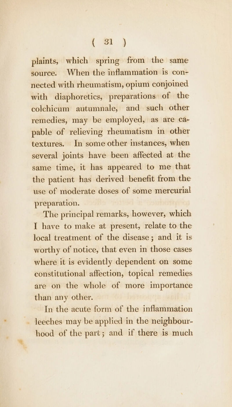 plaints, which spring from the same source. When the inflammation is con- nected with rheumatism, opium conjoined with diaphoretics, preparations of the colchicum autumnale, and such other remedies, may be employed, as are ca- pable of relieving rheumatism in other textures. In some other instances, when several joints have been affected at the same time, it has appeared to me that the patient has derived benefit from the use of moderate doses of some mercurial preparation. The principal remarks, however, which I have to make at present, relate to the local treatment of the disease; and it is worthy of notice, that even in those cases where it is evidently dependent on some constitutional affection, topical remedies are on the whole of more importance than any other. In the acute form of the inflammation _ leeches may be applied in the neighbour- hood of the part; and if there is much