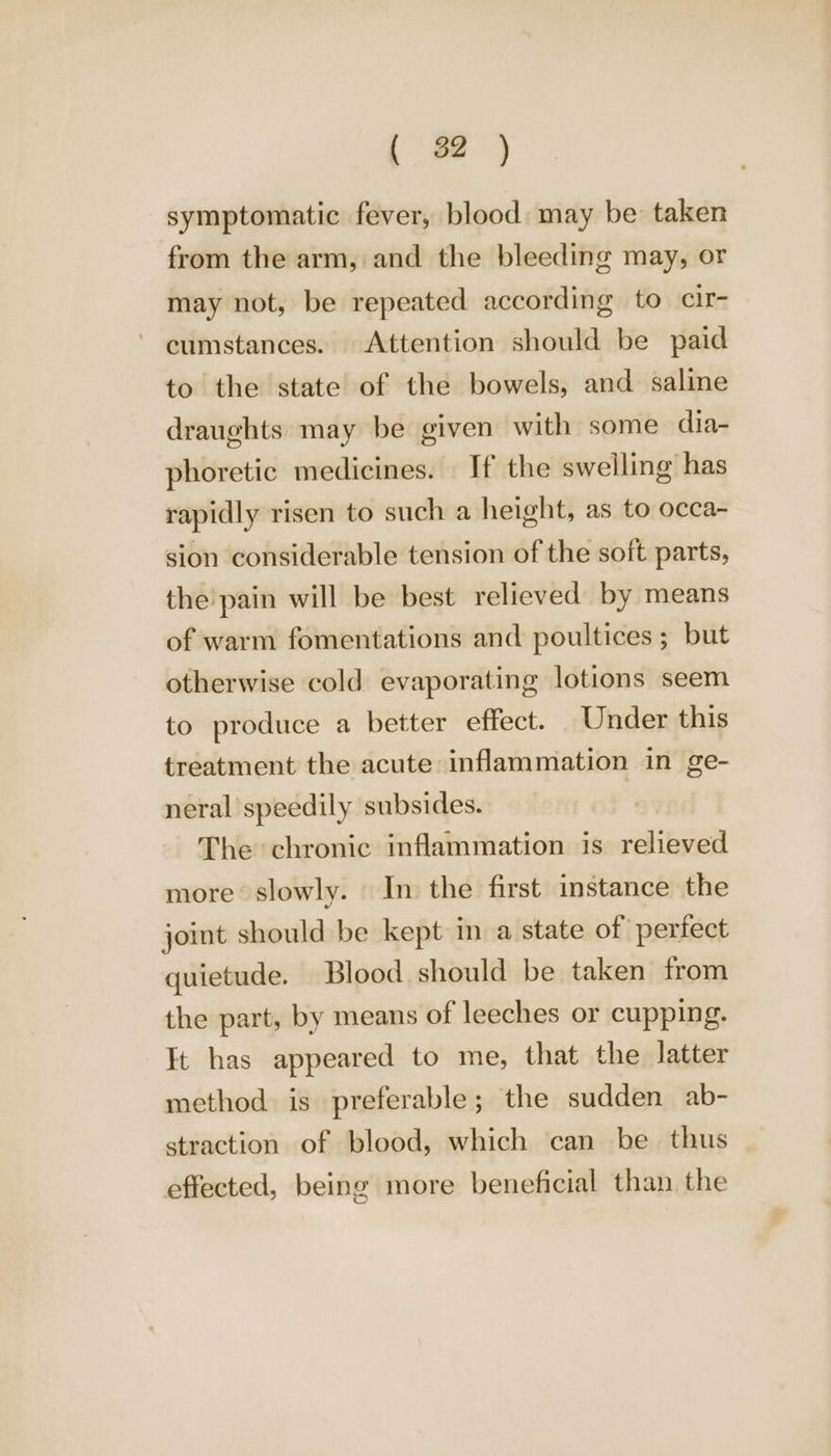 symptomatic fever, blood may be taken from the arm, and the bleeding may, or may not, be repeated according to clr- cumstances. Attention should be paid to the state of the bowels, and saline draughts may be given with some dia- phoretic medicines. If the swelling has rapidly risen to such a height, as to occa- sion considerable tension of the soft parts, the pain will be best relieved by means of warm fomentations and poultices ; but otherwise cold evaporating lotions seem to produce a better effect. Under this treatment the acute inflammation in ge- neral speedily subsides. | The chronic inflammation is relieved more slowly. In the first instance the joint should be kept in a state of perfect quietude. Blood should be taken from the part, by means of leeches or cupping. It has appeared to me, that the latter method is preferable; the sudden ab- straction of blood, which can be thus effected, being more beneficial than the