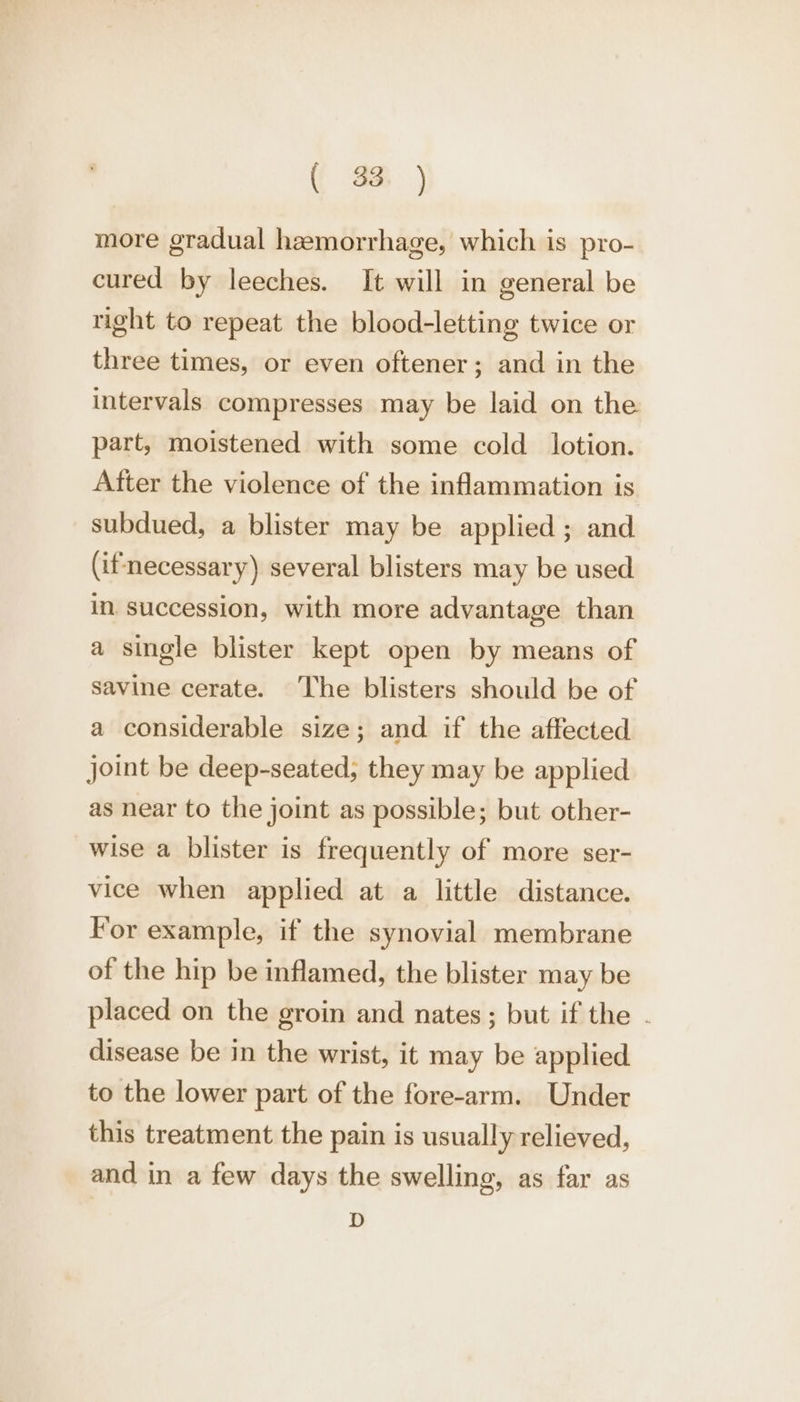 ( 38. ) more gradual hemorrhage, which is pro- cured by leeches. It will in general be right to repeat the blood-letting twice or three times, or even oftener; and in the intervals compresses may be laid on the part, moistened with some cold _ lotion. After the violence of the inflammation is subdued, a blister may be applied ; and (if'necessary) several blisters may be used in. succession, with more advantage than a single blister kept open by means of savine cerate. The blisters should be of a considerable size; and if the affected joint be deep-seated; they may be applied as near to the joint as possible; but other- wise a blister is frequently of more ser- vice when applied at a little distance. For example, if the synovial membrane of the hip be inflamed, the blister may be placed on the groin and nates; but if the . disease be in the wrist, it may be applied to the lower part of the fore-arm. Under this treatment the pain is usually relieved, and in a few days the swelling, as far as D