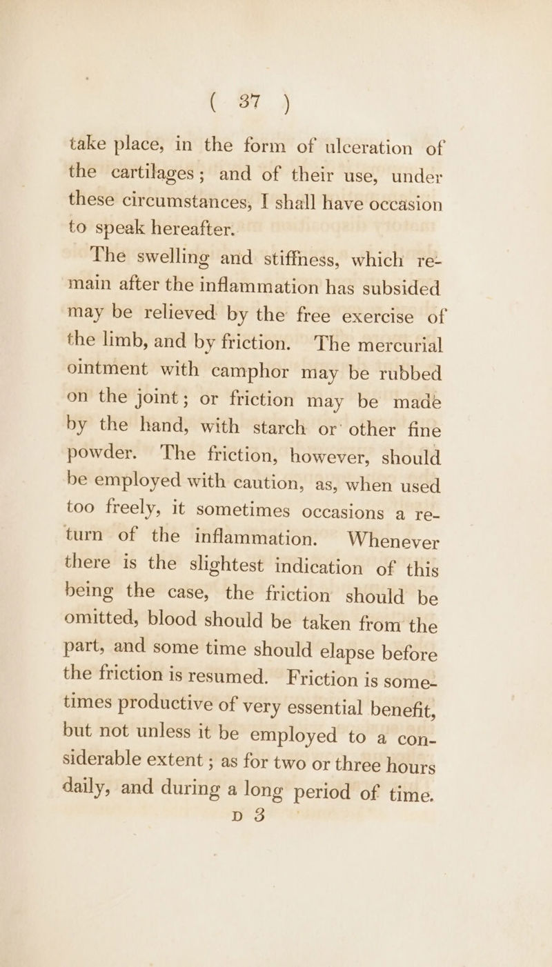 take place, in the form of ulceration of the cartilages; and of their use, under these circumstances, I shall have occasion to speak hereafter. The swelling and stiffness, which re- main after the inflammation has subsided may be relieved by the free exercise of the limb, and by friction. The mercurial ointment with camphor may be rubbed on the joint; or friction may be made by the hand, with starch or’ other fine powder. The friction, however, should be employed with caution, as, when used too freely, it sometimes occasions a TC tun of the inflammation. Whenever there is the slightest indication of this being the case, the friction should be omitted, blood should be taken from the part, and some time should elapse before the friction is resumed. Friction is some- times productive of very essential benefit, but not unless it be employed to a con- siderable extent ; as for two or three hours daily, and during a long period of time. roe ul