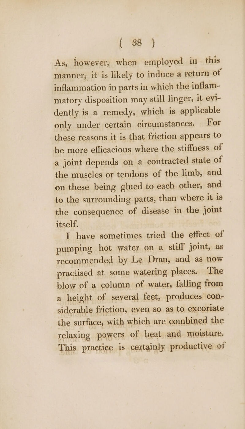 As; however, when employed in this manner; it is likely to induce a return of inflammation in parts in which the inflam- matory disposition may still linger, it evi- dently is a remedy, which is applicable only under certain circumstances. For these reasons it is that friction appears to be more efficacious where the stiffness of a joint depends on a contracted state of the muscles or tendons of the limb, and on these being glued to each other, and to the surrounding parts, than where it is the consequence of disease in the joint itself. I have sometimes tried the effect of pumping hot water on a stiff joint, as recommended by Le Dran, and as now practised at. some watering places. The blow of a column of water, falling from a height of several feet, produces con- siderable friction, even so as to excoriate the surface, with which are combined the relaxing powers of heat and moisture. This practice is certainly productive of