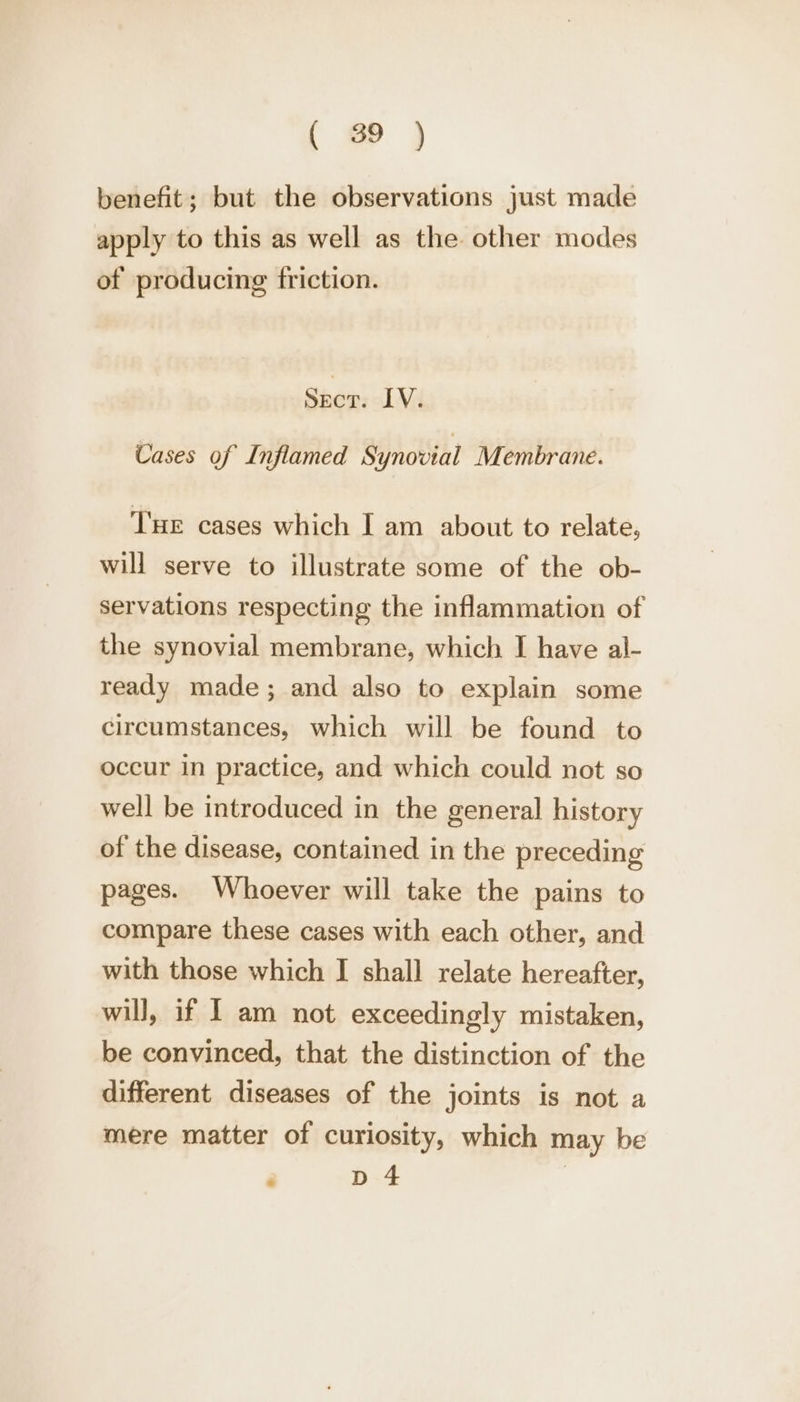 benefit; but the observations just made apply to this as well as the other modes of producing friction. Ser: INA Cases of Inflamed Synovial Membrane. Tue cases which I am about to relate, will serve to illustrate some of the ob- servations respecting the inflammation of the synovial membrane, which I have al- ready made; and also to explain some circumstances, which will be found to occur in practice, and which could not so well be introduced in the general history of the disease, contained in the preceding pages. Whoever will take the pains to compare these cases with each other, and with those which I shall relate hereafter, will, if I am not exceedingly mistaken, be convinced, that the distinction of the different diseases of the joints is not a mere matter of curiosity, which may be ‘ pd 4 |