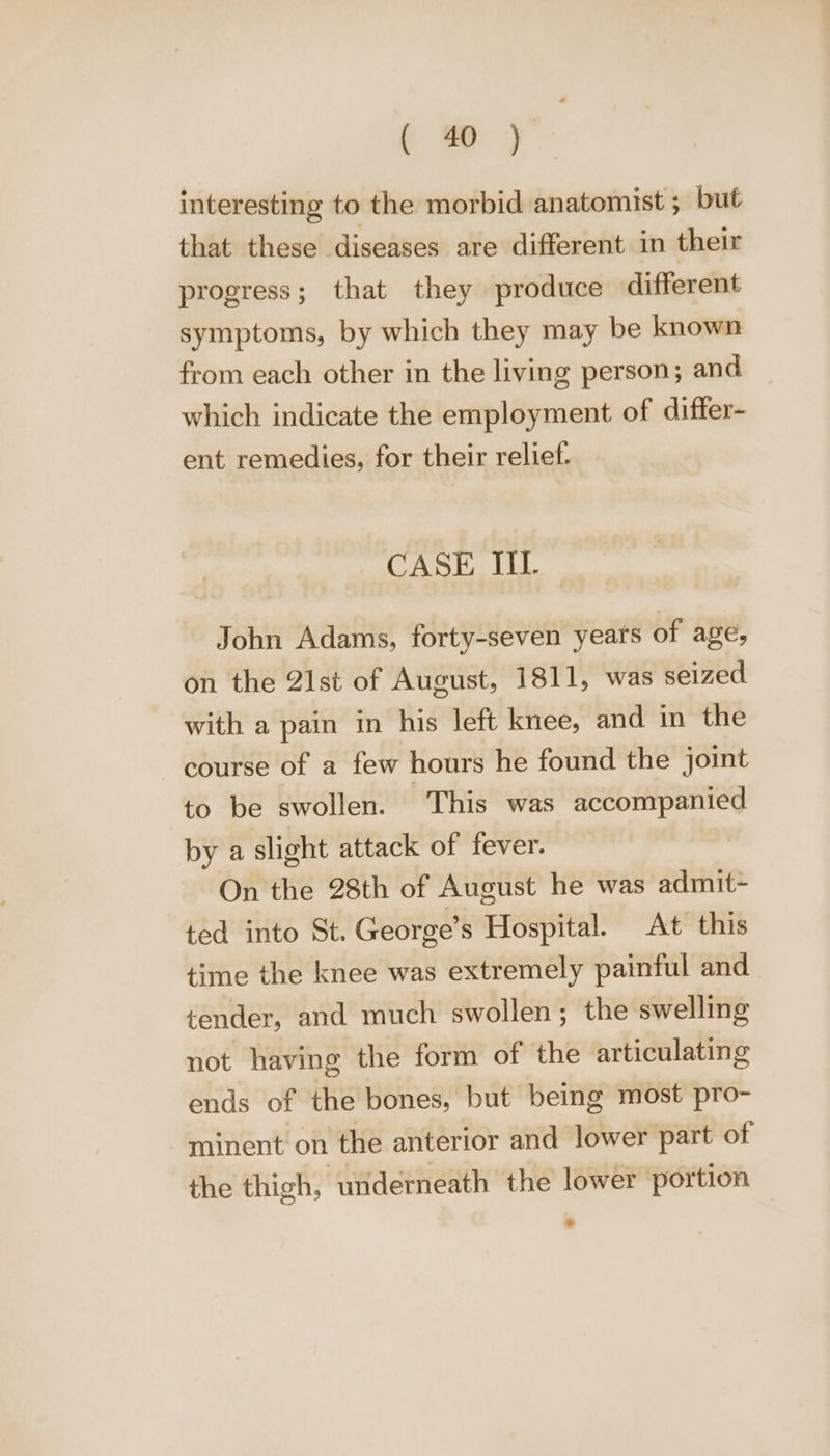 interesting to the morbid anatomist ; but that these diseases are different in their progress; that they produce different symptoms, by which they may be known from each other in the living person; and which indicate the employment of differ- ent remedies, for their relief. CASE II. John Adams, forty-seven years of age, on the 21st of August, 1811, was seized with a pain in his left knee, and in the course of a few hours he found the joint to be swollen. This was accompanied by a slight attack of fever. On the 28th of August he was admit~ ted into St. George’s Hospital. At this time the knee was extremely painful and tender, and much swollen; the swelling not having the form of the articulating ends of the bones, but being most pro- -minent on the anterior and lower part of the thigh, underneath the lower portion