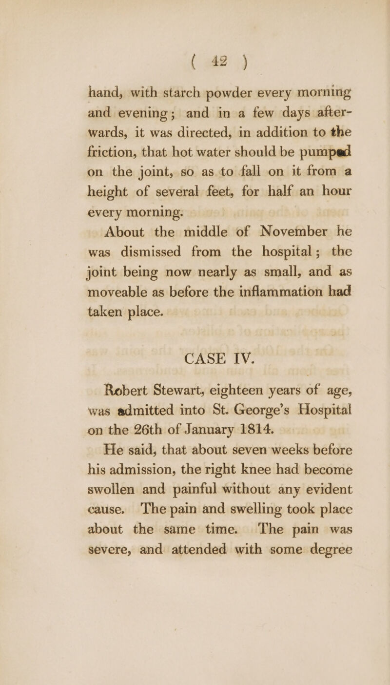 hand, with starch powder every morning and evening; and in a few days after- wards, it was directed, in addition to the friction, that hot water should be pumped on the joint, so as to fall on it from a height of several feet, for half an hour every morning. About the middle of November he was dismissed from the hospital; the joint being now nearly as small, and as moveable as before the inflammation had taken place. CASE IV. Robert Stewart, eighteen years of age, was admitted into St. George’s Hospital on the 26th of January 1814. He said, that about seven weeks before his admission, the right knee had become swollen and painful without any evident cause. The pain and swelling took place about the same time. ‘The pain was severe, and attended with some degree