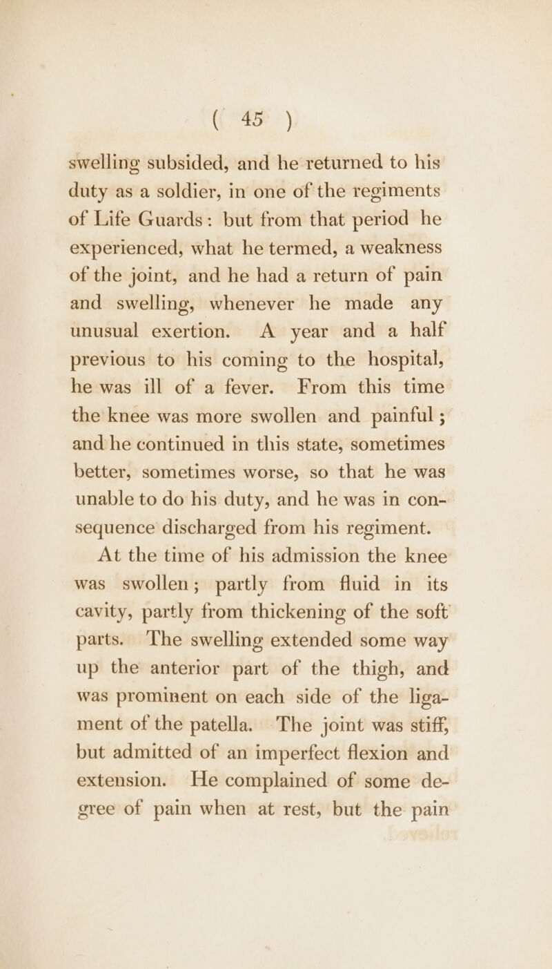 swelling subsided, and he returned to his duty as a soldier, in one of the regiments of Life Guards: but from that period he experienced, what he termed, a weakness of the joint, and he had a return of pain and swelling, whenever he made any unusual exertion. A year and a half previous to his coming to the hospital, he was ill of a fever. From this time the knee was more swollen and painful ; and he continued in this state, sometimes better, sometimes worse, so that he was unable to do his duty, and he was in con- sequence discharged from his regiment. At the time of his admission the knee was swollen; partly from fluid in its cavity, partly from thickening of the soft parts. ‘The swelling extended some way up the anterior part of the thigh, and was prominent on each side of the liga- ment of the patella. The joint was stiff, but admitted of an imperfect flexion and extension. He complained of some de- gree of pain when at rest, but the pain