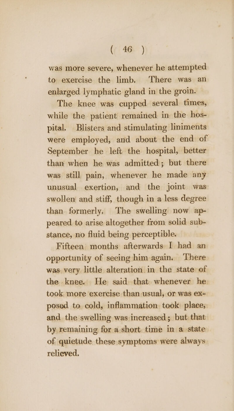 was more severe, whenever he attempted to exercise the limb. ‘There was an enlarged lymphatic gland in the groin. The knee was cupped several times, while the patient remained in the hos- pital. Blisters and stimulating liniments were employed, and about the end of September he left the hospital, better than when he was admitted; but there was still pain, whenever he made any unusual exertion, and the joint was swollen and stiff, though in a less degree than formerly. The swelling now ap- peared. to arise altogether from solid sub- stance, no fluid being perceptible. Fifteen months afterwards I had an opportunity of seeing him again. ‘There was. very little alteration in the state of the knee. He said that. whenever he. took more exercise than usual, or was ex= posed to cold, inflammation took: place; and. the swelling was increased; but: that by. remaining for a:short time in a state of quietude these symptoms were always relieved,