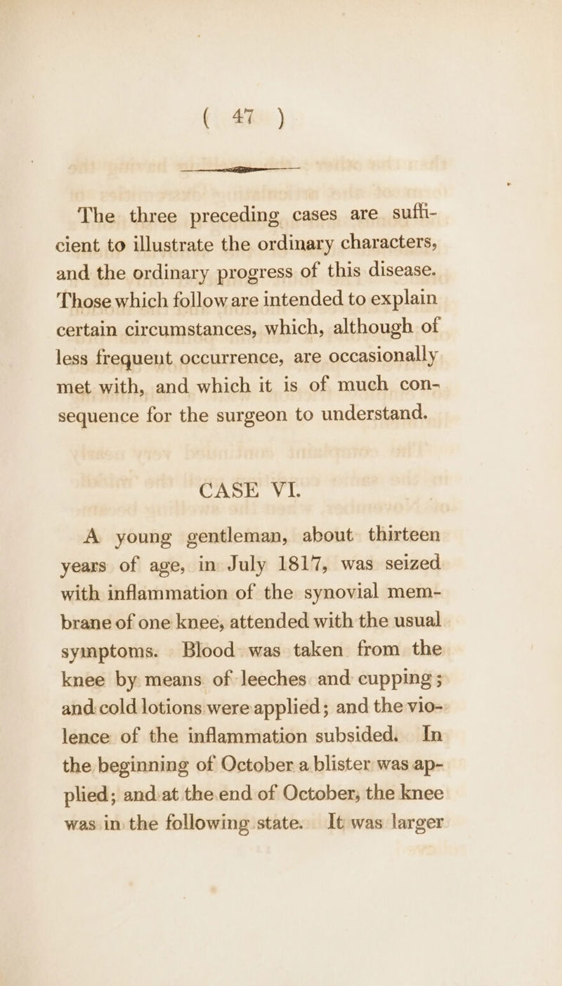 The three preceding cases are sufh- cient to illustrate the ordinary characters, and the ordinary progress of this disease. Those which follow are intended to explain certain circumstances, which, although of less frequent, occurrence, are occasionally met with, and which it is of much con- sequence for the surgeon to understand. CASE VI. A young gentleman, about thirteen years of age, in July 1817, was seized with inflammation of the synovial mem- brane of one knee, attended with the usual symptoms. Blood was taken from the knee by means. of leeches and cupping ; and:cold lotions were applied; and the vio- lence of the inflammation subsided. In the beginning of October a blister was ap- plied; and:at the.end of October, the knee was in the following state. It was larger