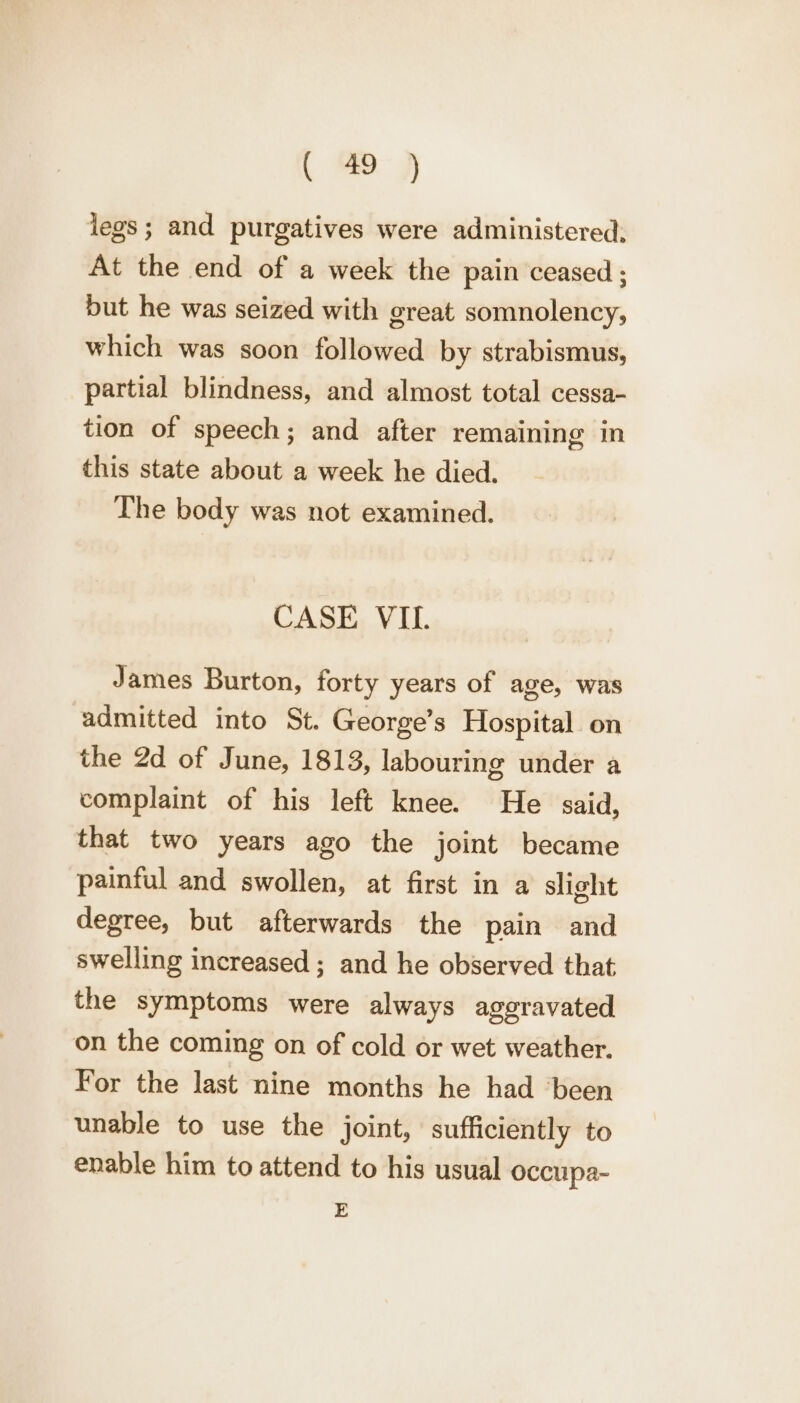 legs; and purgatives were administered, At the end of a week the pain ceased ; but he was seized with great somnolency, which was soon followed by strabismus, partial blindness, and almost total cessa- tion of speech; and after remaining in this state about a week he died. The body was not examined. CASE VIL. James Burton, forty years of age, was admitted into St. George’s Hospital on the 2d of June, 1813, labouring under a complaint of his left knee. He said, that two years ago the joint became painful and swollen, at first in a slight degree, but afterwards the pain and swelling increased ; and he observed that the symptoms were always aggravated on the coming on of cold or wet weather. For the last nine months he had ‘been unable to use the joint, sufficiently to enable him to attend to his usual occupa- E