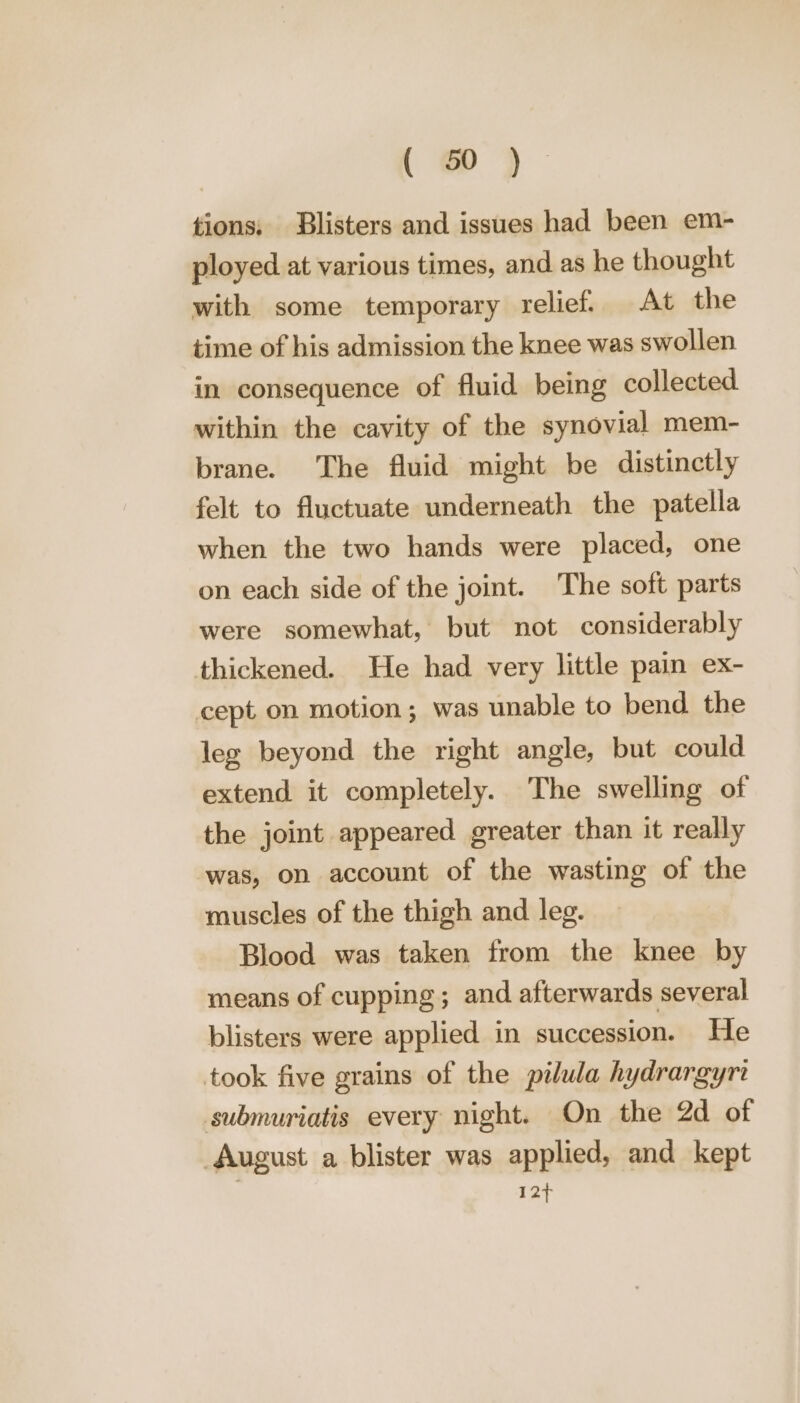 tions: Blisters and issues had been em- ployed at various times, and as he thought with some temporary relief. At the time of his admission the knee was swollen in consequence of fluid being collected within the cavity of the synovial mem- brane. The fluid might be distinctly felt to fluctuate underneath the patella when the two hands were placed, one on each side of the joint. The soft parts were somewhat, but not considerably thickened. He had very little pain ex- cept on motion; was unable to bend the leg beyond the right angle, but could extend it completely. The swelling of the joint appeared greater than it really was, on account of the wasting of the muscles of the thigh and leg. Blood was taken from the knee by means of cupping; and afterwards several blisters were applied in succession. He took five grains of the pilula hydrargyri submuriatis every night. On the 2d of August a blister was applied, and kept 12+