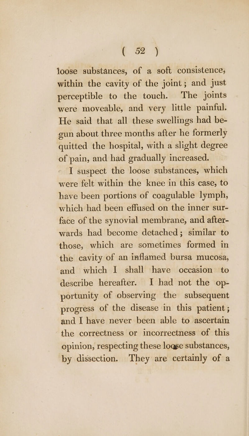 loose substances, of a soft consistence; within the cavity of the joint; and just perceptible to the touch. The joints were moveable, and very little painful. He said that all these swellings had be- gun about three months after he formerly quitted the hospital, with a slight degree of pain, and had gradually increased. I suspect the loose substances, which were felt within the knee in this case, to have been portions of coagulable lymph, which had been effused on the inner sur- face of the synovial membrane, and after- wards had become detached; similar to those, which are sometimes formed in the cavity of an inflamed bursa mucosa, and which I shall have occasion to describe hereafter. I had not the op- portunity of observing the subsequent progress of the disease in this patient ; and I have never been able to ascertain the correctness or incorrectness of this opinion, respecting these logge substances, by dissection. They are certainly of a