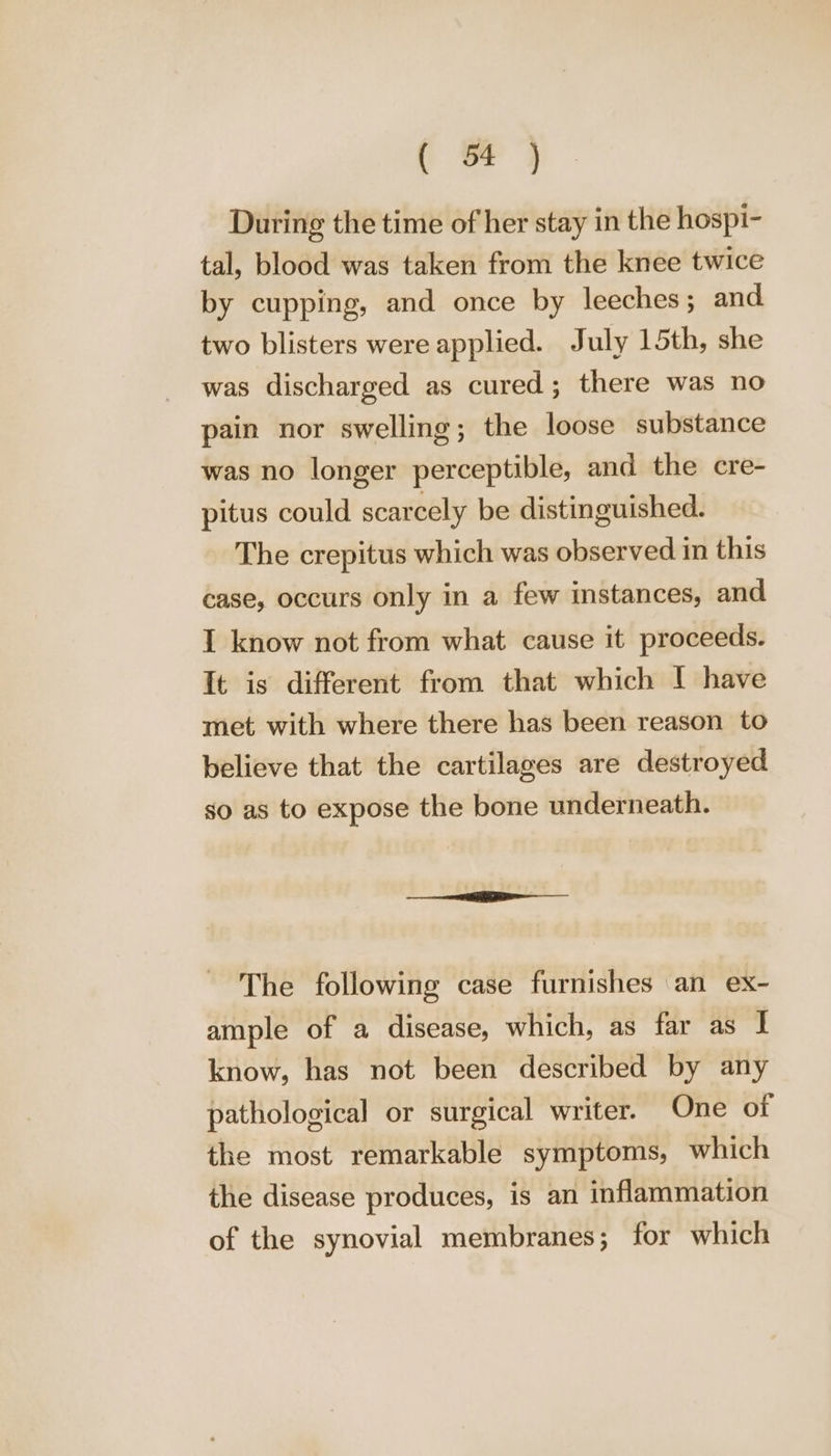 ( oF } During the time of her stay in the hospi- tal, blood was taken from the knee twice by cupping, and once by leeches ; and. two blisters were applied. July 15th, she was discharged as cured; there was no pain nor swelling; the loose substance was no longer perceptible, and the cre- pitus could scarcely be distinguished. The crepitus which was observed in this case, occurs only in a few instances, and 1 know not from what cause it proceeds. It is different from that which I have met with where there has been reason to believe that the cartilages are destroyed so as to expose the bone underneath. The following case furnishes an ex- ample of a disease, which, as far as I know, has not been described by any pathological or surgical writer. One of the most remarkable symptoms, which the disease produces, is an inflammation of the synovial membranes; for which