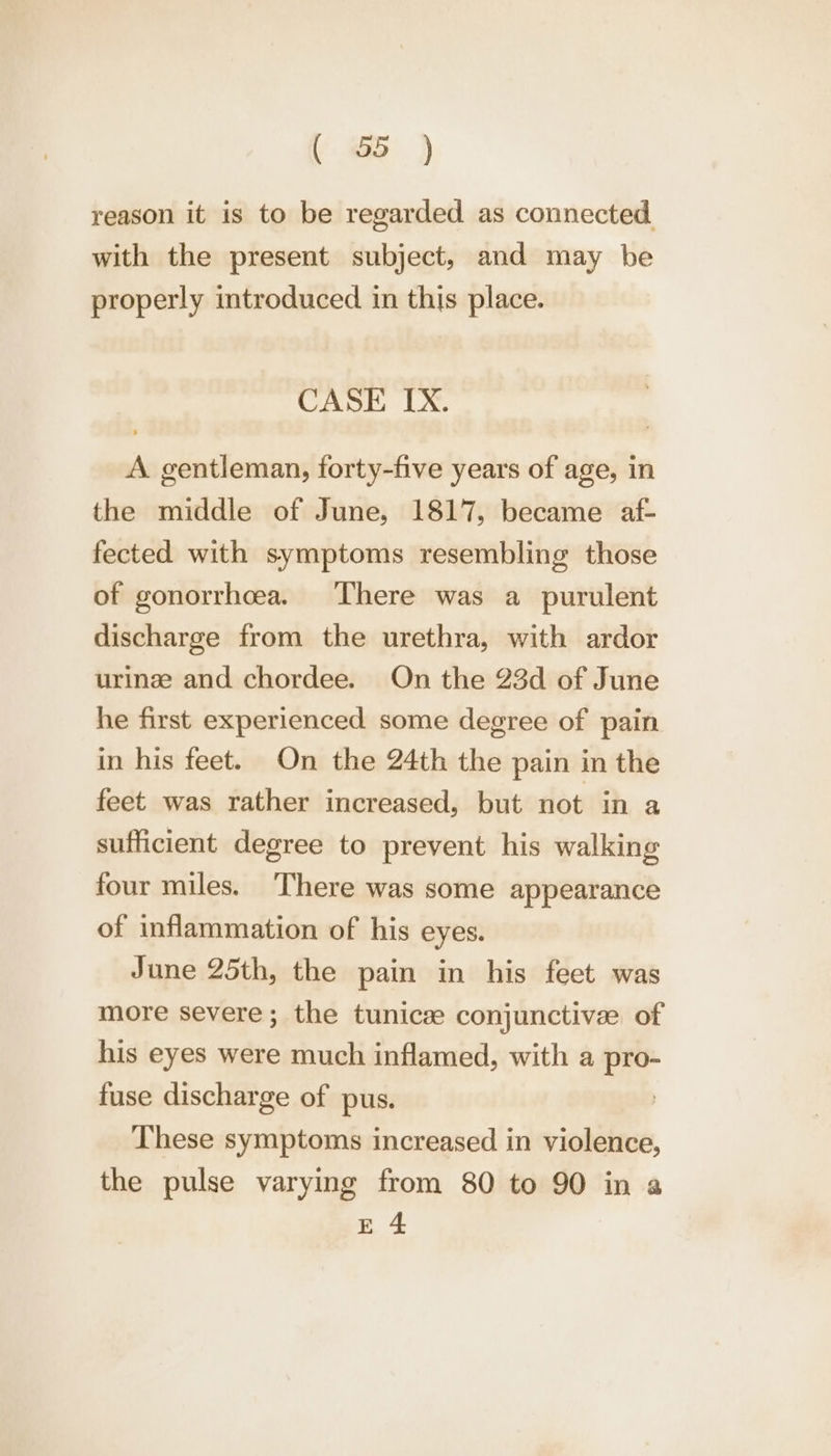 reason it is to be regarded as connected with the present subject, and may be properly mtroduced in this place. CASE IX. A gentleman, forty-five years of age, in the middle of June, 1817, became af- fected with symptoms resembling those of gonorrheea. There was a purulent discharge from the urethra, with ardor urinze and chordee. On the 23d of June he first experienced some degree of pain in his feet. On the 24th the pain in the feet was rather increased, but not in a sufficient degree to prevent his walking four miles. There was some appearance of inflammation of his eyes. June 25th, the pain in his feet was more severe; the tunicae conjunctivee of his eyes were much inflamed, with a pro- fuse discharge of pus. These symptoms increased in violence, the pulse varying from 80 to 90 in a E 4