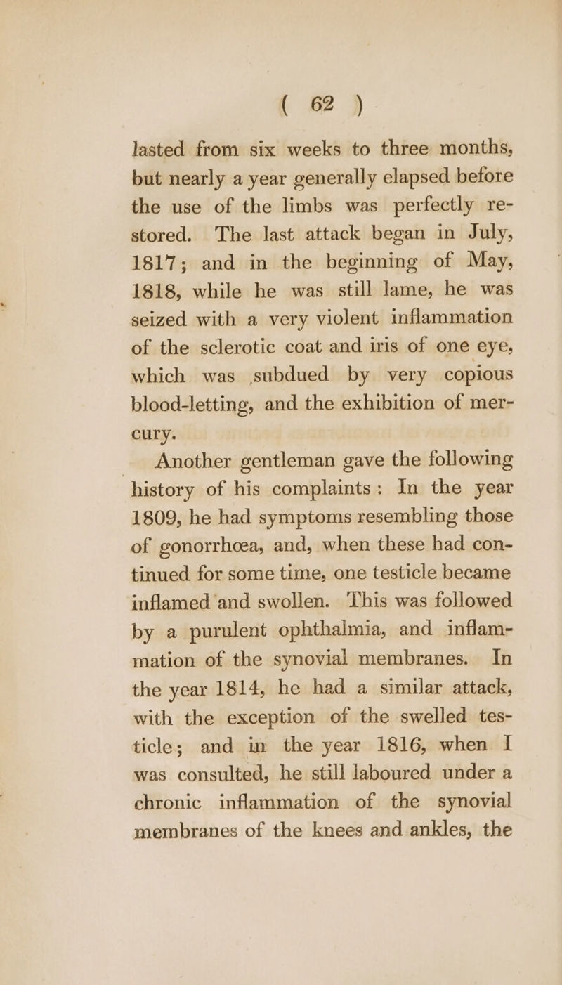 { 2 ) lasted from six weeks to three months, but nearly a year generally elapsed before the use of the limbs was perfectly re- stored. The last attack began in July, 1817; and in the beginning of May, 1818, while he was still lame, he was seized with a very violent inflammation of the sclerotic coat and iris of one eye, which was subdued by very copious blood-letting, and the exhibition of mer- cury. Another gentleman gave the following history of his complaints: In the year 1809, he had symptoms resembling those of gonorrheea, and, when these had con- tinued. for some time, one testicle became inflamed ‘and swollen. This was followed by a purulent ophthalmia, and inflam- mation of the synovial membranes. In the year 1814, he had a similar attack, with the exception of the swelled tes- ticle; and in the year 1816, when I was consulted, he still laboured under a chronic inflammation of the synovial membranes of the knees and ankles, the