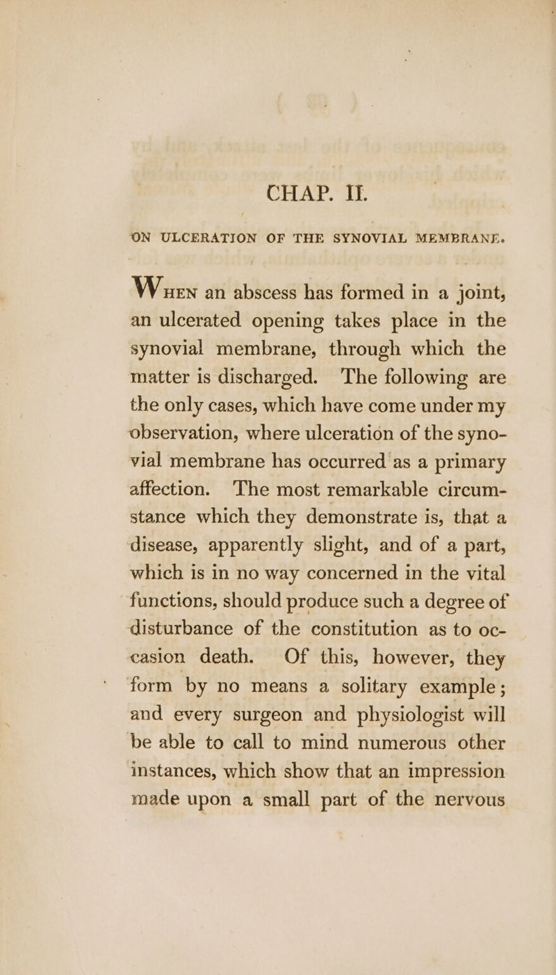 CHAP. If. ON ULCERATION OF THE SYNOVIAL MEMBRANE. When an abscess has formed in a joint, an ulcerated opening takes place in the synovial membrane, through which the matter is discharged. The following are the only cases, which have come under my observation, where ulceration of the syno- vial membrane has occurred as a primary affection. ‘The most remarkable circum- stance which they demonstrate is, that a disease, apparently slight, and of a part, which is in no way concerned in the vital functions, should produce such a degree of disturbance of the constitution as to oc- casion death. Of this, however, they form by no means a solitary example; and every surgeon and physiologist will be able to call to mind numerous other instances, which show that an impression made upon a small part of the nervous