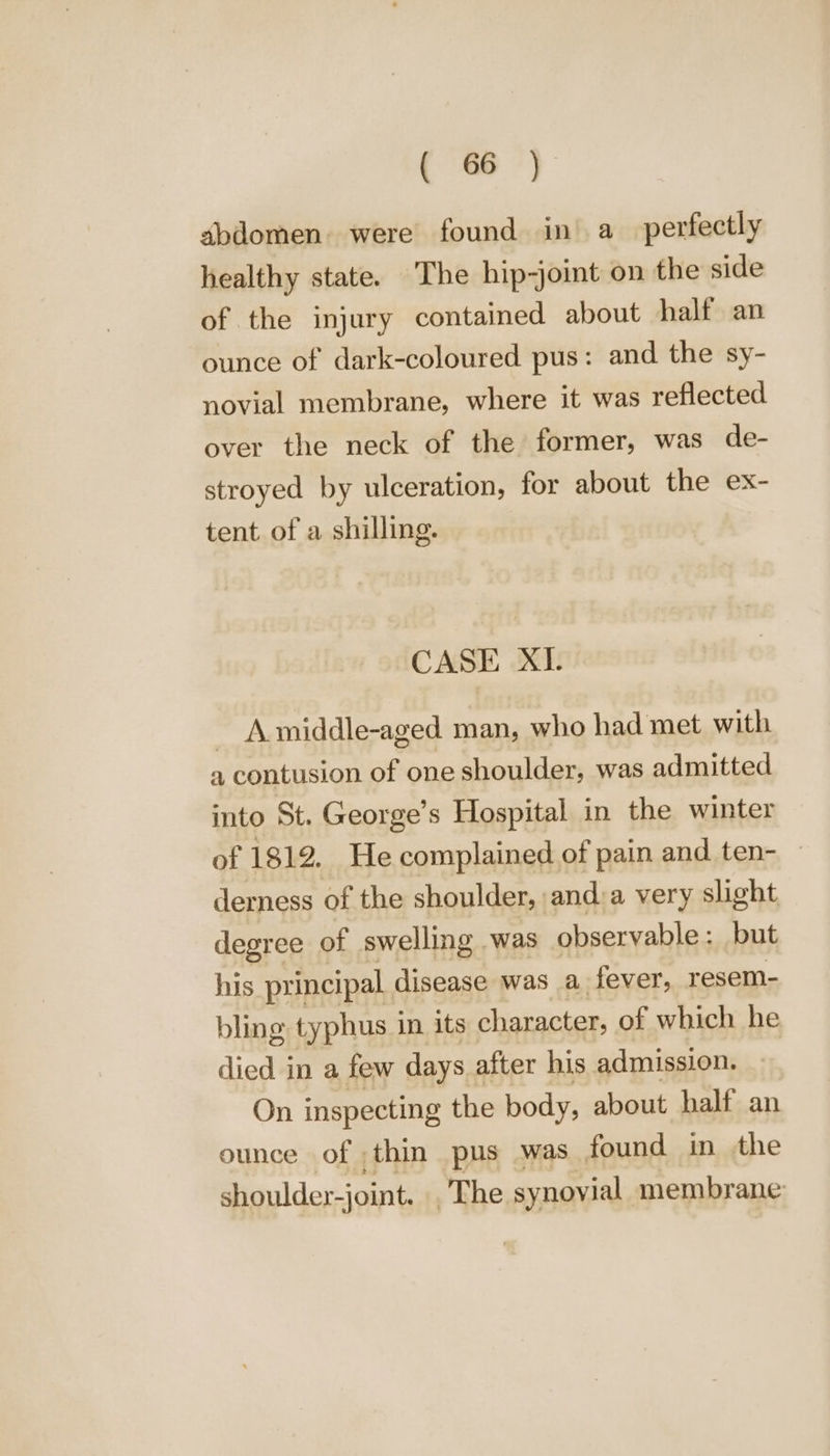 abdomen. were found in’ a_ perfectly healthy state. The hip-joint on the side of the injury contained about half an ounce of dark-coloured pus: and the sy- novial membrane, where it was reflected over the neck of the former, was de- stroyed by ulceration, for about the ex- tent of a shilling. CASE XI. ~ Amiddle-aged man, who had met with a contusion of one shoulder, was admitted into St. George’s Hospital in the winter of 1812. He complained of pain and ten- — derness of the shoulder, and:a very slight degree of swelling was observable : but his principal disease was a fever, resem- bling typhus 1 in its character, of which he died in a few days after his admission. On inspecting the body, about half an ounce of thin pus was found in the shoulder-joint. The synovial membrane: