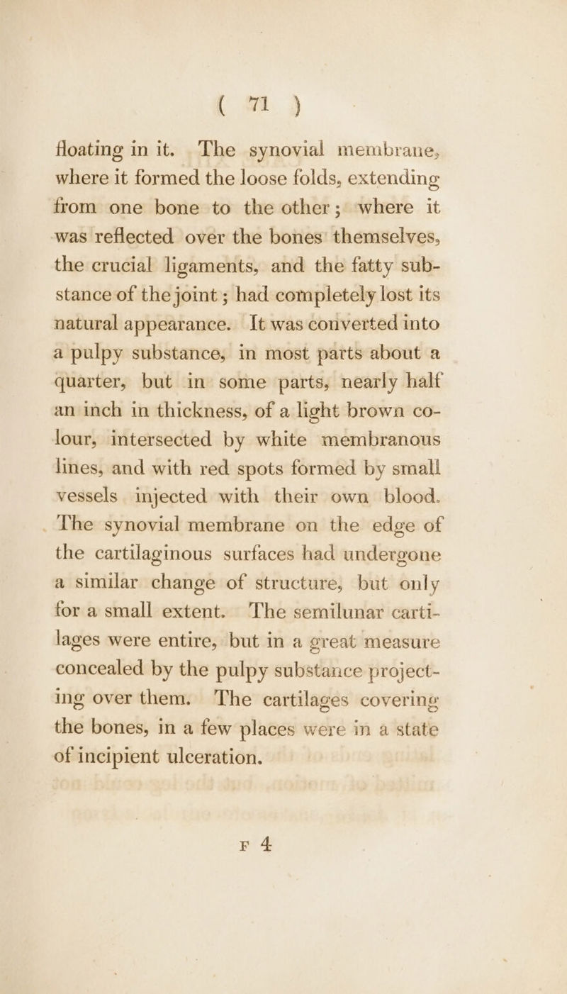 ( wt) floating in it. The synovial membrane, where it formed the loose folds, extending from one bone to the other; where it was reflected over the bones’ themselves, the crucial ligaments, and the fatty sub- stance of the joint ; had completely lost its natural appearance. It was converted into a pulpy substance, in most parts about a quarter, but in some parts, nearly halt an inch in thickness, of a light brown co- lour, intersected by white membranous lines, and with red spots formed by small vessels injected with their own blood. _ The synovial membrane on the edge of the cartilaginous surfaces had undergone a similar change of structure, but only for a small extent. The semilunar carti- lages were entire, but in a great measure concealed by the pulpy substance project- ing over them. The cartilages covering the bones, in a few places were in a state of incipient ulceration.