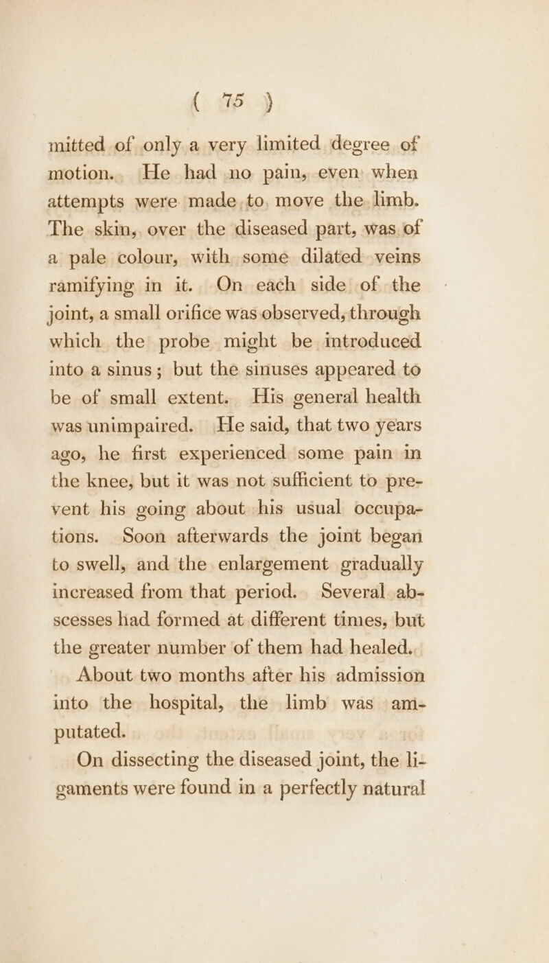 mitted of only a very limited degree of motion.. He had no pain, even when attempts were made,to, move the. limb. The skin,, over the diseased part, was. of a pale colour, with some dilated veins ramifying in it. On each side of the joint, a small orifice was observed, through which the probe might be. imtroduced into a sinus; but the sinuses appeared to be of small extent. His general health was unimpaired. He said, that two years ago, he first experienced some pain in the knee, but it was not sufficient to pre- vent his going about his usual occupa- tions. Soon afterwards the joint began to swell, and the enlargement gradually increased from that period. Several ab- scesses had formed at different times, but the greater number of them had healed... About two months after his admission into the hospital, the limb was am- putated. On dissecting the diseased joint, the li- gaments were found in a perfectly natural