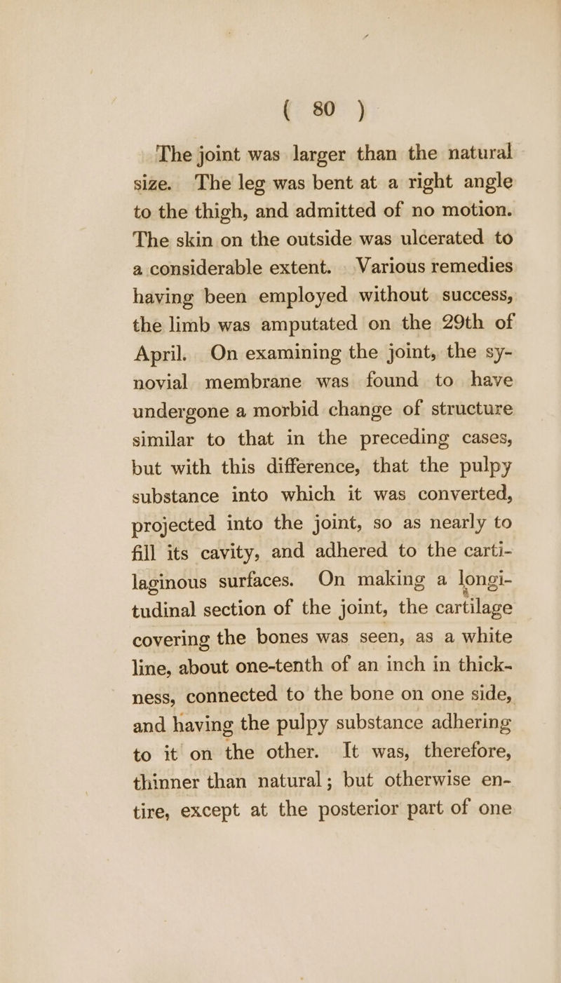 (a) The joint was larger than the natural size. The leg was bent at a right angle to the thigh, and admitted of no motion. The skin on the outside was ulcerated to a considerable extent. Various remedies having been employed without success, the limb was amputated on the 29th of April. On examining the joint, the sy- novial membrane was found to have undergone a morbid change of structure similar to that in the preceding cases, but with this difference, that the pulpy substance into which it was converted, projected into the joint, so as nearly to fill its cavity, and adhered to the carti- laginous surfaces. On making a longi- tudinal section of the joint, the cartilage covering the bones was seen, as a white line, about one-tenth of an inch in thick- ness, connected to the bone on one side, and having the pulpy substance adhering to it on the other. It was, therefore, thinner than natural; but otherwise en- tire, except at the posterior part of one