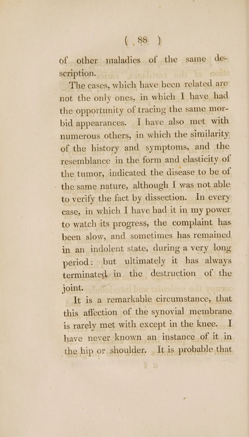 of other maladies of the same de- scription. | The cases, which have been Egil are not the only ones, in which | have had the opportunity of tracing the same mor- bid appearances. I have also met with numerous others, in which the similarity of the history and symptoms, and the resemblance in the form and elasticity of the tumor, indicated the disease to be of . the same nature, although | was not able to verify the fact by dissection. In every case, in which I have had it in my power to watch its progress, the complaint has been slow, and sometimes has remained in an indolent state, during a very long period: but ultimately it has always terminated in the destruction of the joint. It is a remarkable circumstance, that this affection of the synovial membrane is rarely met with except in the knee. | have never known an instance of it in the hip or, shoulder. , It is probable.that