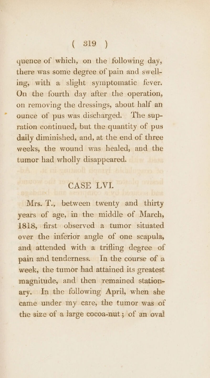 ( si ) quence of which, on the following day, there was some degree of pain and swell- ing, with a slight symptomatic fever. On the fourth day after the operation, on removing the dressings, about half an ounce of pus was discharged. The sup- ration continued, but the quantity of pus daily diminished, and, at the end of three weeks, the wound was healed, and the tumor had wholly disappeared. CASE LVI. Mrs. T., between twenty and_ thirty years of age, in the middle of March, 1818, first observed a tumor situated over the inferior angle of one scapula, and attended with a trifling degree of pain and tenderness. In the course of a week, the tumor had attained its greatest magnitude, and then remained station- ary. In the following April, when she came under my care, the tumor was of the size of a large cocoa-nut; of an oval