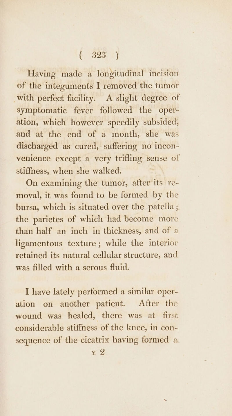 Having made a longitudinal incision of the integuments I removed the tumor with perfect facility. A slight degree of symptomatic fever followed the oper- ation, which however speedily subsided, and at the end of a month, she was discharged as cured, suffering no incon- venience except a very trifling sense of stiffness, when she walked. On examining the tumor, after its re- moval, it was found to be formed by the bursa, which is situated over the patella ; the parietes of which had become more than half an inch in thickness, and of a ligamentous texture; while the interior retained its natural cellular structure, and was filled with a serous fluid. I have lately performed a similar oper- ation on another patient. After the wound was healed, there was at first considerable stiffness of the knee, in con- sequence of the cicatrix having tormed a y 2