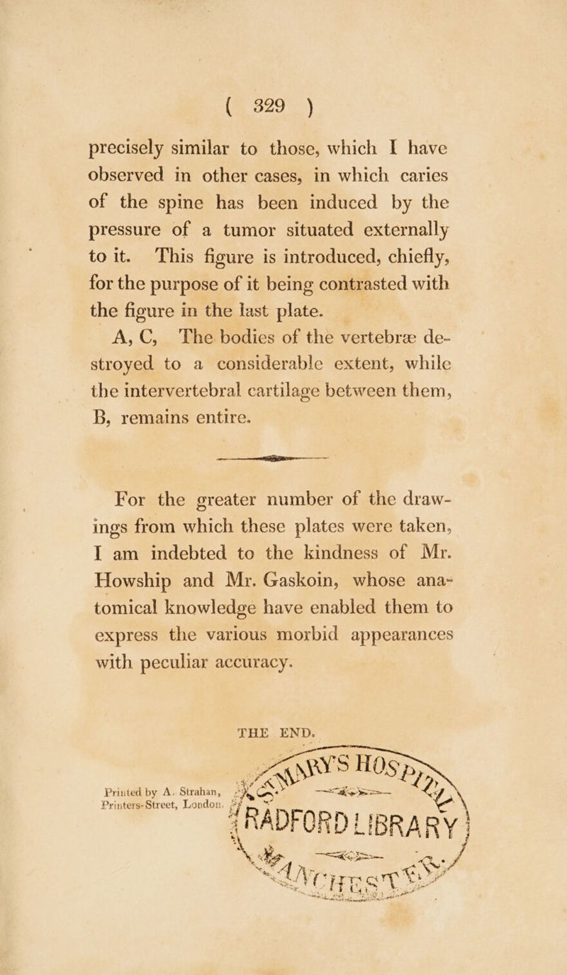 (@ 329°} precisely similar to those, which I have observed in other cases, in which caries of the spine has been induced by the pressure of a tumor situated externally to it. This figure is introduced, chiefly, for the purpose of it being contrasted with the figure in the last plate. | A,C, The bodies of the vertebrze de- stroyed to a considerable extent, while the intervertebral cartilage between them, B, remains entire. eee For the greater number of the draw- ings from which these plates were taken, I am indebted to the kindness of Mr. Howship and Mr. Gaskoin, whose ana- tomical knowledge have enabled them to express the various morbid appearances with peculiar accuracy. THE END. Printed by A. Strahan, ¢ Printers-Street, London. |