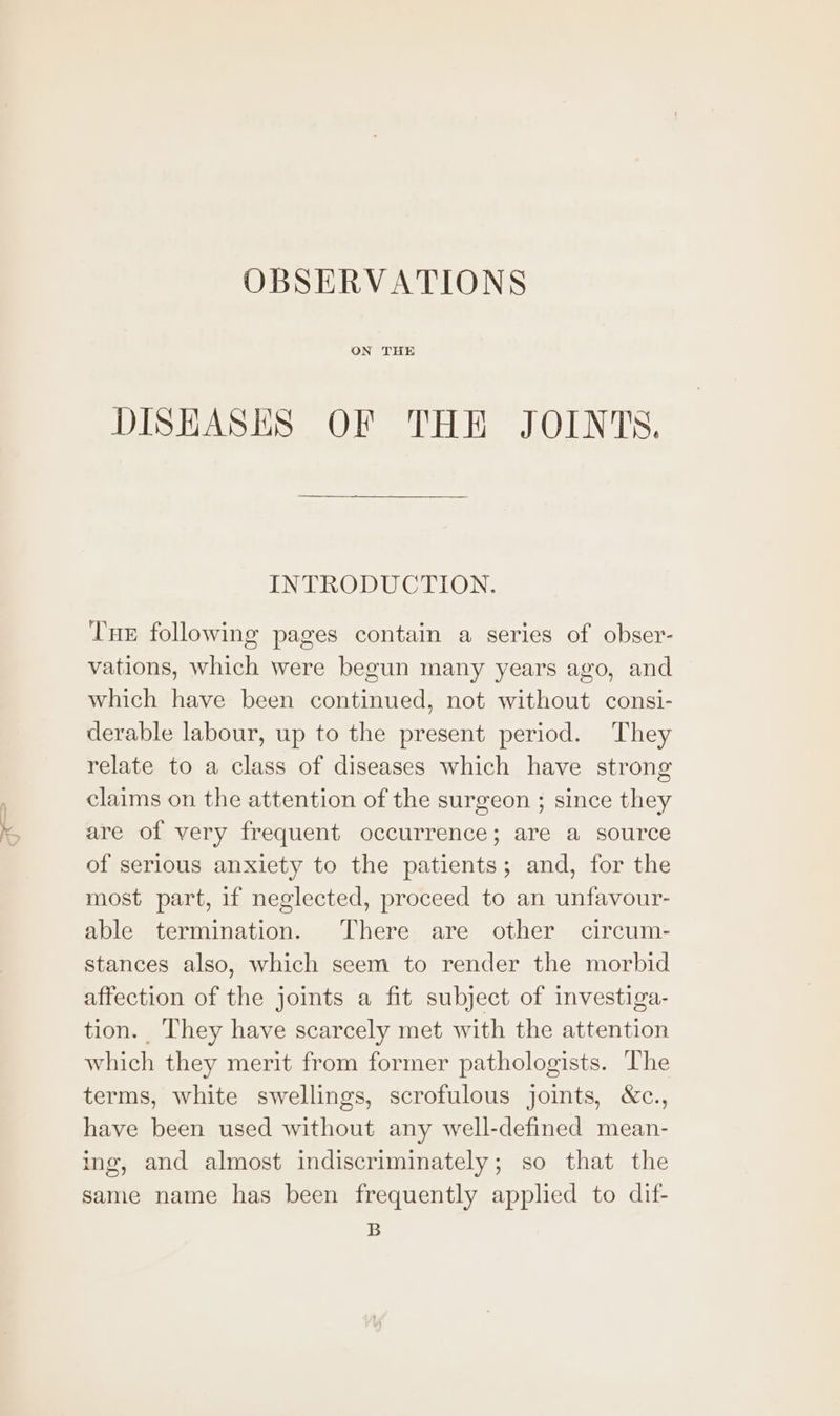 nn ~) OBSERVATIONS ON THE DISHASES OF THE JOINTS. INTRODUCTION. Tne following pages contain a series of obser- vations, which were begun many years ago, and which have been continued, not without consi- derable labour, up to the present period. They relate to a class of diseases which have strong claims on the attention of the surgeon ; since they are of very frequent occurrence; are a source of serious anxiety to the patients; and, for the most part, if neglected, proceed to an unfavour- able termination. There are other circum- stances also, which seem to render the morbid affection of the joints a fit subject of investiga- tion. They have scarcely met with the attention which they merit from former pathologists. The terms, white swellings, scrofulous joints, &amp;c., have been used without any well-defined mean- ing, and almost indiscriminately; so that the same name has been frequently applied to dif- B