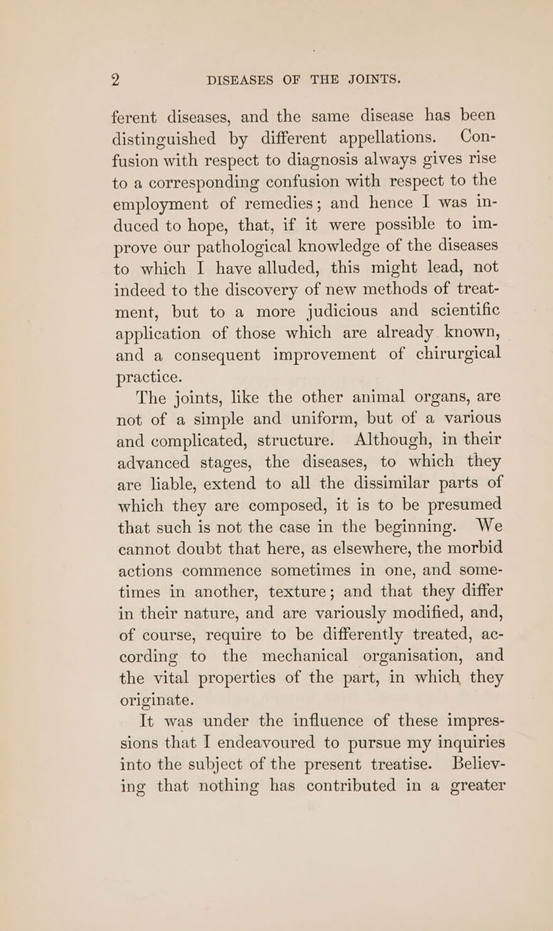 ferent diseases, and the same disease has been distinguished by different appellations. Con- fusion with respect to diagnosis always gives rise to a corresponding confusion with respect to the employment of remedies; and hence I was in- duced to hope, that, if it were possible to im- prove our pathological knowledge of the diseases to which I have alluded, this might lead, not indeed to the discovery of new methods of treat- ment, but to a more judicious and scientific application of those which are already known, and a consequent improvement of chirurgical practice. The joints, like the other animal organs, are not of a simple and uniform, but of a various and complicated, structure. Although, in their advanced stages, the diseases, to which they are liable, extend to all the dissimilar parts of which they are composed, it is to be presumed that such is not the case in the beginning. We cannot doubt that here, as elsewhere, the morbid actions commence sometimes in one, and some- times in another, texture; and that they differ in their nature, and are variously modified, and, of course, require to be differently treated, ac- cording to the mechanical organisation, and the vital properties of the part, in which they originate. It was under the influence of these impres- sions that I endeavoured to pursue my inquiries into the subject of the present treatise. Believ- ing that nothing has contributed in a greater