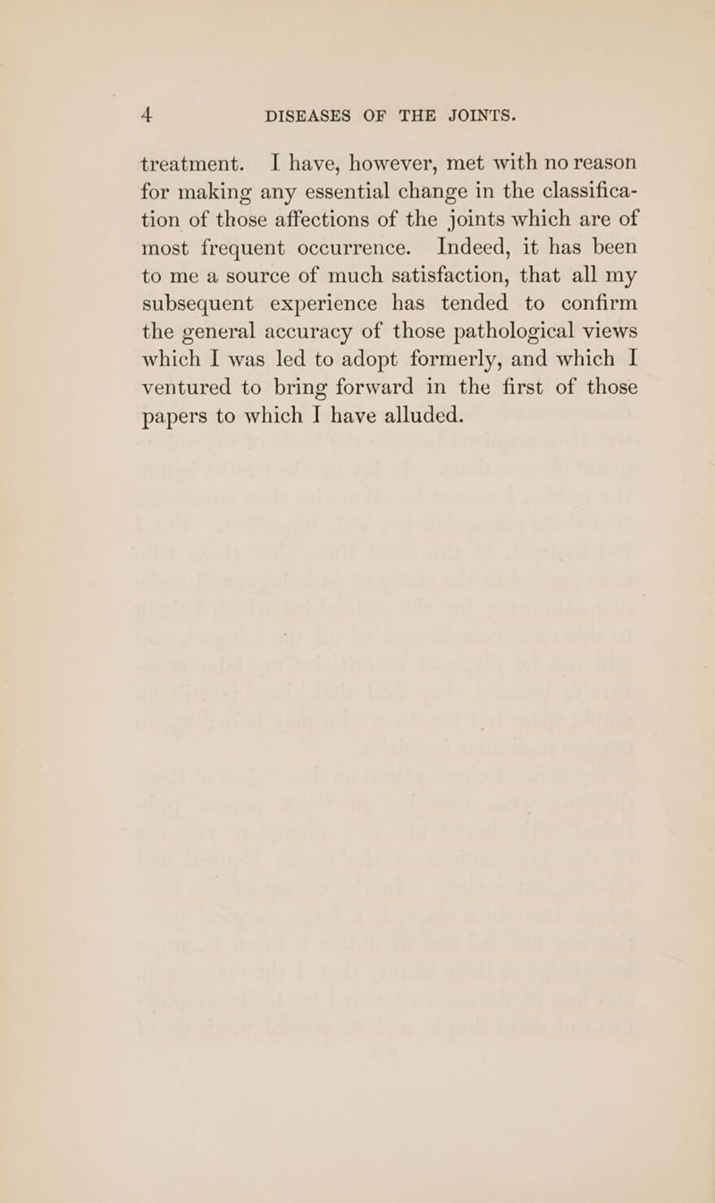 treatment. I have, however, met with no reason for making any essential change in the classifica- tion of those affections of the joints which are of most frequent occurrence. Indeed, it has been to me a source of much satisfaction, that all my subsequent experience has tended to confirm the general accuracy of those pathological views which I was led to adopt formerly, and which I ventured to bring forward in the first of those papers to which | have alluded.