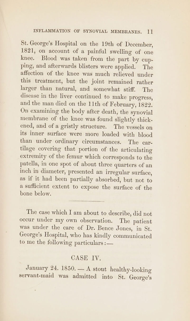 St. George’s Hospital on the 19th of December, 1821, on account of a painful swelling of one knee. Blood was taken from the part by cup- ping, and afterwards blisters were applied. The affection of the knee was much relieved under this treatment, but the joint remained rather larger than natural, and somewhat stiff. The disease in the liver continued to make progress, and the man died on the 11th of February, 1822. On examining the body after death, the synovial membrane of the knee was found slightly thick- ened, and of a gristly structure. The vessels on its inner surface were more loaded with blood than under ordinary circumstances. The car- tilage covering that portion of the articulating extremity of the femur which corresponds to the patella, in one spot of about three quarters of an inch in diameter, presented an irregular surface, as if it had been partially absorbed, but not to a sufficient extent to expose the surface of the bone below. The case which I am about to describe, did not occur under my own observation. The patient was under the care of Dr. Bence Jones, in St. George’s Hospital, who has kindly communicated to me the following particulars : — CASE IV. January 24. 1850. — A stout healthy-looking servant-maid was admitted into St. George’s