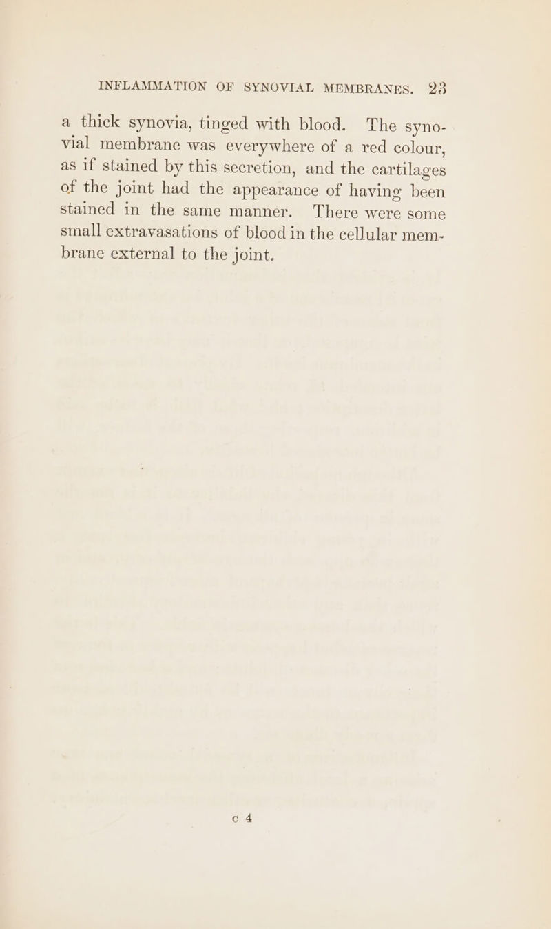 a thick synovia, tinged with blood. The syno- vial membrane was Ghee of a red colour, as if stained by this secretion, and the cartilages of the joint had the appearance of having ie stained in the same manner. There were some small extravasations of blood in the cellular mem- brane external to the joint.