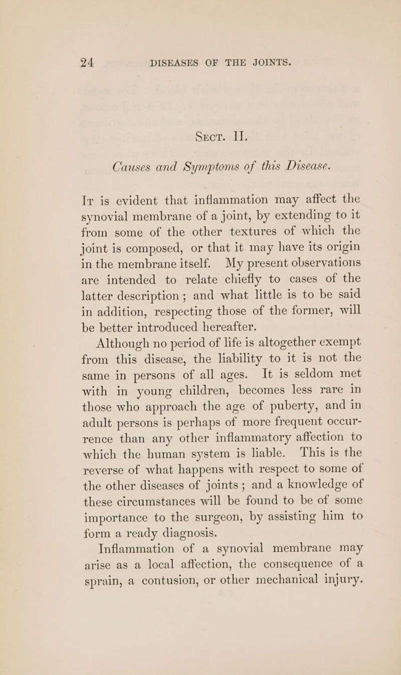 Secor. II. Causes and Symptoms of this Disease. Ir is evident that inflammation may affect the synovial membrane of a joint, by extending to it from some of the other textures of which the joint is composed, or that it may have its origin in the membrane itself. My present observations are intended to relate chiefly to cases of the latter description ; and what little is to be said in addition, respecting those of the former, will be better introduced hereafter. Although no period of life is altogether exempt from this disease, the liability to it is not the same in persons of all ages. It is seldom met with in young children, becomes less rare in those who approach the age of puberty, and in adult persons is perhaps of more frequent occur- rence than any other inflammatory affection to which the human system is liable. This is the reverse of what happens with respect to some of the other diseases of joints; and a knowledge of these circumstances will be found to be of some importance to the surgeon, by assisting him to form a ready diagnosis. Inflammation of a synovial membrane may arise aS a local affection, the consequence of a sprain, a contusion, or other mechanical injury.