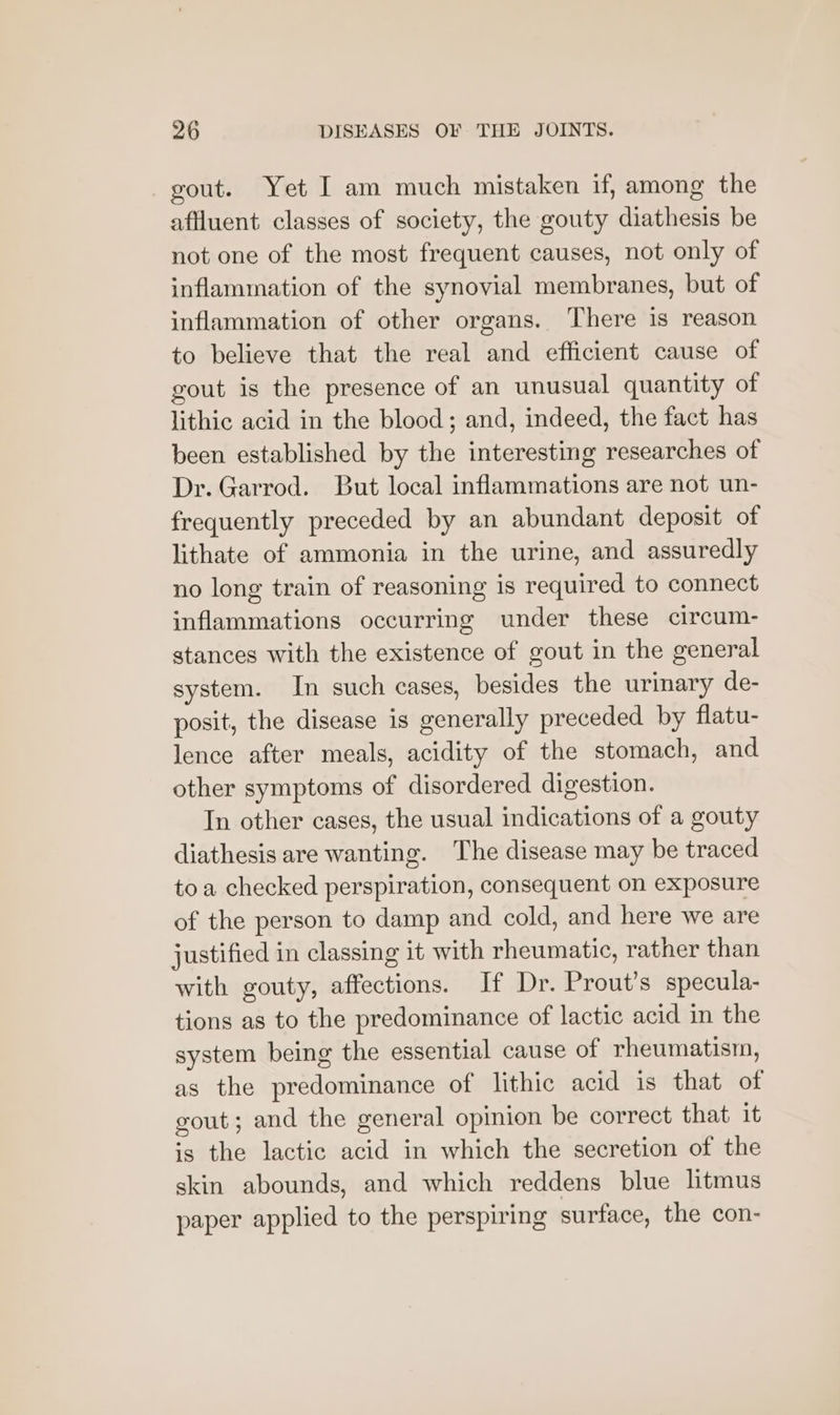 gout. Yet I am much mistaken if, among the affluent classes of society, the gouty diathesis be not one of the most frequent causes, not only of inflammation of the synovial membranes, but of inflammation of other organs. There 1s reason to believe that the real and efficient cause of gout is the presence of an unusual quantity of lithic acid in the blood; and, indeed, the fact has been established by the interesting researches of Dr. Garrod. But local inflammations are not un- frequently preceded by an abundant deposit of lithate of ammonia in the urine, and assuredly no long train of reasoning is required to connect inflammations occurring under these circum- stances with the existence of gout in the general system. In such cases, besides the urinary de- posit, the disease is generally preceded by flatu- lence after meals, acidity of the stomach, and other symptoms of disordered digestion. In other cases, the usual indications of a gouty diathesis are wanting. The disease may be traced toa checked perspiration, consequent on exposure of the person to damp and cold, and here we are justified in classing it with rheumatic, rather than with gouty, affections. If Dr. Prout’s specula- tions as to the predominance of lactic acid in the system being the essential cause of rheumatism, as the predominance of lithic acid is that of gout; and the general opinion be correct that it is the lactic acid in which the secretion of the skin abounds, and which reddens blue litmus paper applied to the perspiring surface, the con-