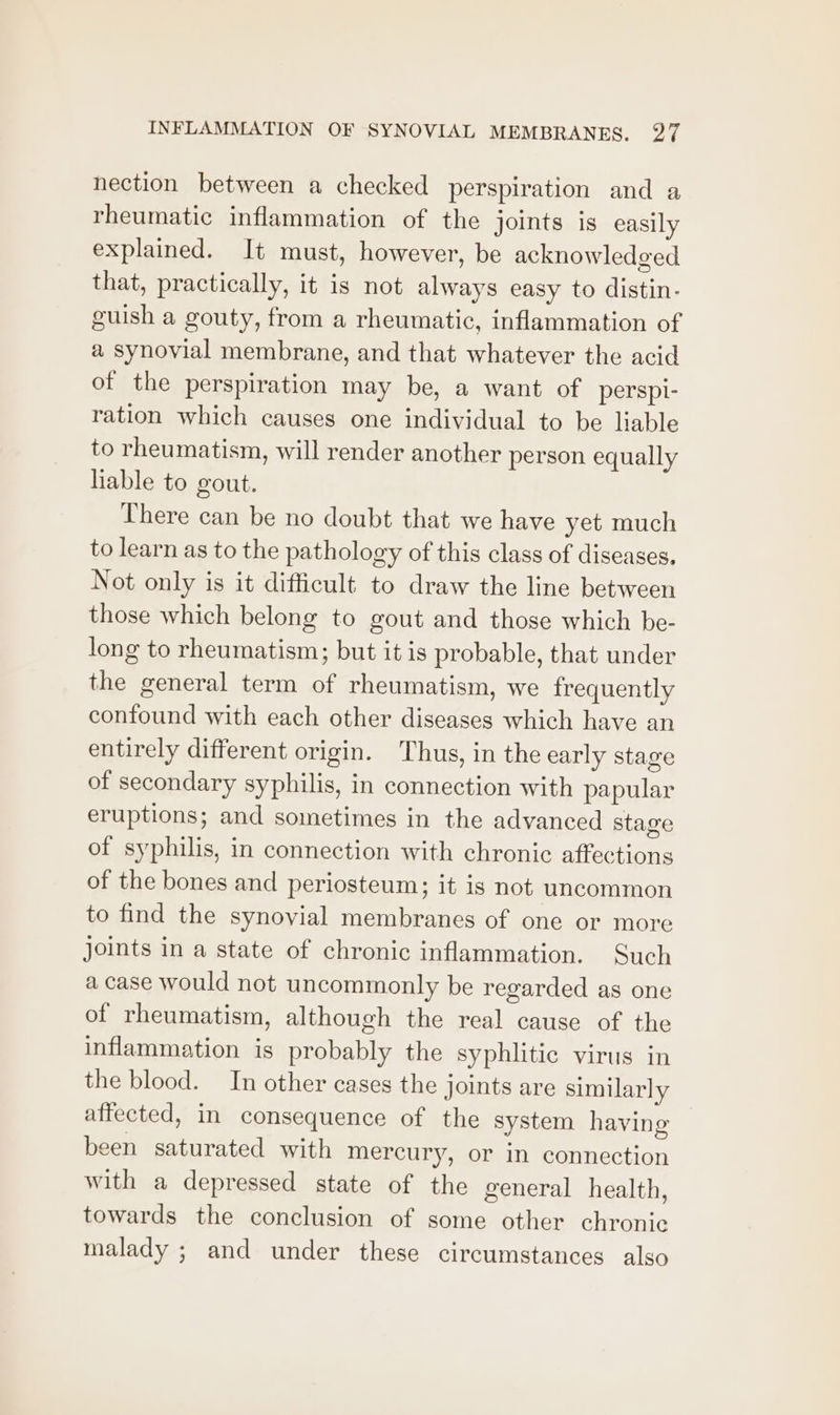 nection between a checked perspiration and a rheumatic inflammation of the joints is easily explained. It must, however, be acknowledged that, practically, it is not always easy to distin- guish a gouty, from a rheumatic, inflammation of a synovial membrane, and that whatever the acid of the perspiration may be, a want of perspi- ration which causes one individual to be liable to rheumatism, will render another person equally liable to gout. There can be no doubt that we have yet much to learn as to the pathology of this class of diseases, Not only is it difficult to draw the line between those which belong to gout and those which be- long to rheumatism; but it is probable, that under the general term of rheumatism, we frequently confound with each other diseases which have an entirely different origin. Thus, in the early stage of secondary syphilis, in connection with papular eruptions; and sometimes in the advanced stage of syphilis, in connection with chronic affections of the bones and periosteum; it is not uncommon to find the synovial membranes of one or more joints in a state of chronic inflammation. Such a case would not uncommonly be regarded as one of rheumatism, although the real cause of the inflammation is probably the syphlitie virus in the blood. In other cases the joints are similarly affected, in consequence of the system having been saturated with mercury, or in connection with a depressed state of the general health, towards the conclusion of some other chronic malady ; and under these circumstances also